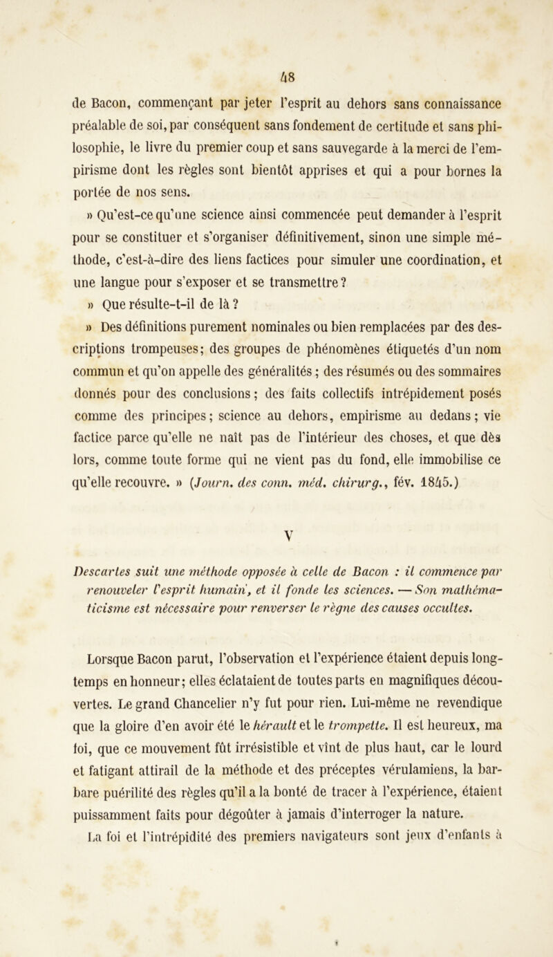 (le Bacon, commençant par jeter l’esprit au dehors sans connaissance préalable de soi, par conséquent sans fondement de certitude et sans phi- losophie, le livre du premier coup et sans sauvegarde à la merci de l’em- pirisme dont les règles sont bientôt apprises et qui a pour bornes la portée de nos sens. » Qu’est-ce qu’une science ainsi commencée peut demandera l’esprit pour se constituer et s’organiser définitivement, sinon une simple mé- thode, c’est-à-dire des liens factices pour simuler une coordination, et une langue pour s’exposer et se transmettre? » Que résulte-t-il de là ? » Des définitions purement nominales ou bien remplacées par des des- criptions trompeuses; des groupes de phénomènes étiquetés d’un nom commun et qu’on appelle des généralités ; des résumés ou des sommaires donnés pour des conclusions ; des faits collectifs intrépidement posés comme des principes; science au dehors, empirisme au dedans; vie factice parce qu’elle ne naît pas de l’intérieur des choses, et que dès lors, comme toute forme qui ne vient pas du fond, elle immobilise ce qu’elle recouvre. » (Journ. des conn. méd, chirurg., fév. 18Û5.) V Descaries suit une méthode opposée à celle de Bacon : il commence par renouveler Cesprit humain, et il fonde les sciences. — Son mathéma- ticisme est nécessaire pour renverser le règne des causes occultes. Lorsque Bacon parut, l’observation et l’expérience étaient depuis long- temps en honneur; elles éclataient de toutes parts en magnifiques décou- vertes. Le grand Chancelier n’y fut pour rien. Lui-même ne revendique que la gloire d’en avoir été le hérault et le trompette. Il est heureux, ma loi, que ce mouvement fût irrésistible et vînt de plus haut, car le lourd et fatigant attirail de la méthode et des préceptes vérulamiens, la bar- bare puérilité des règles qu’il a la bonté de tracer à l’expérience, étaient puissamment faits pour dégoûter à jamais d’interroger la nature. La foi et l’intrépidité des premiers navigateurs sont jeux d’enfants à