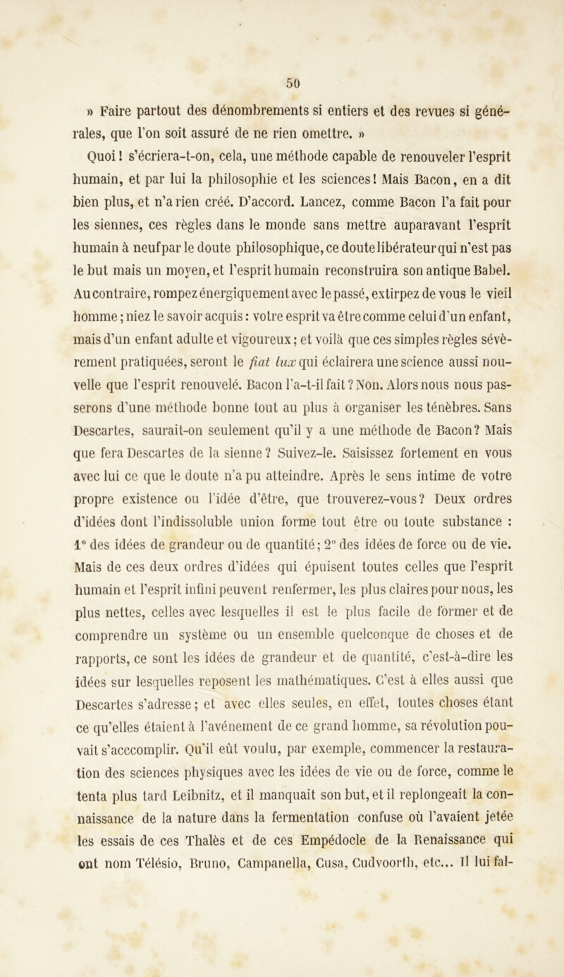 » Faire partout des dénombrements si entiers et des revues si géné- rales, que l’on soit assuré de ne rien omettre. » Quoi ! s’écriera-t-on, cela, une méthode capable de renouveler l’esprit humain, et par lui la philosophie et les sciences! Mais Bacon, en a dit bien plus, et n’a rien créé. D’accord. Lancez, comme Bacon l’a fait pour les siennes, ces règles dans le monde sans mettre auparavant l’esprit humain à neufpar le doute philosophique, ce doute libérateur qui n’est pas le but mais un moyen, et l’esprit humain reconstruira son antique Babel. Au contraire, rompez énergiquement avec le passé, extirpez de vous le vieil homme ; niez le savoir acquis : votre esprit va être comme celui d’un enfant, mais d’un enfant adulte et vigoureux ; et voilà que ces simples règles sévè- rement pratiquées, seront le fiat lux qui éclairera une science aussi nou- velle que l’esprit renouvelé. Bacon l’a-t-il fait? Non. Alors nous nous pas- serons d’une méthode bonne tout au plus à organiser les ténèbres. Sans Descartes, saurait-on seulement qu’il y a une méthode de Bacon? Mais que fera Descartes de la sienne ? Suivez-le. Saisissez fortement en vous avec lui ce que le doute n’a pu atteindre. Après le sens intime de votre propre existence ou l'idée d’être, que trouverez-vous? Deux ordres d’idées dont l’indissoluble union forme tout être ou toute substance : 1° des idées de grandeur ou de quantité; 2° des idées de force ou de vie. Mais de ces deux ordres d’idées qui épuisent toutes celles que l’esprit humain et l’esprit infini peuvent renfermer, les plus claires pour nous, les plus nettes, celles avec lesquelles il est le plus facile de former et de comprendre un système ou un ensemble quelconque de choses et de rapports, ce sont les idées de grandeur et de quantité, c’est-à-dire les idées sur lesquelles reposent les mathématiques. C’est à elles aussi que Descartes s’adresse ; et avec elles seules, en effet, toutes choses étant ce qu’elles étaient à l’avénement de ce grand homme, sa révolution pou- vait s’acccomplir. Qu’il eût voulu, par exemple, commencer la restaura- tion des sciences physiques avec les idées de vie ou de force, comme le tenta plus tard Leibnitz, et il manquait son but, et il replongeait la con- naissance de la nature dans la fermentation confuse où l’avaient jetée les essais de ces Thalès et de ces Empédocle de la Renaissance qui ont nom Télésio, Bruno, Gampanella, Cusa, Cudvoorth, etc... Il luifal-