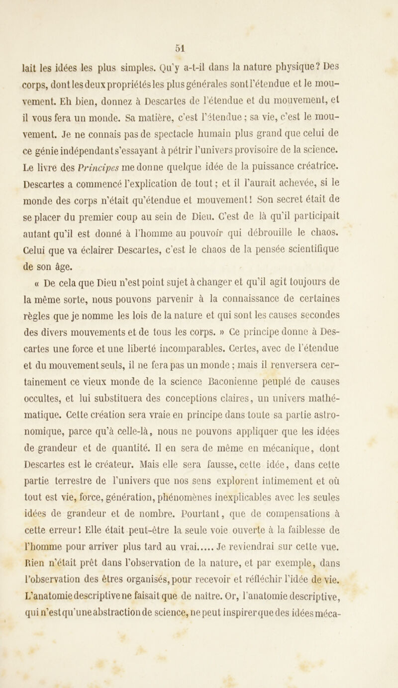 lait les idées les plus simples. Qu’y a-t-il dans la nature physique? Des corps, dont les deux propriétés les plus générales sont rétendue et le mou- vement. Eh bien, donnez à Descartes de 1 étendue et du mouvement, et il vous fera un monde. Sa matière, c’est l’étendue ; sa vie, c’est le mou- vement. Je ne connais pas de spectacle humain plus grand que celui de ce génie indépendant s’essayant à pétrir l’univers provisoire de la science. Le livre des Principes me donne quelque idée de la puissance créatrice. Descartes a commencé l’explication de tout ; et il l’aurait achevée, si le monde des corps n’était qu’étendue et mouvement! Son secret était de se placer du premier coup au sein de Dieu. C’est de là qu’il participait autant qu’il est donné à l’homme au pouvoir qui débrouille le chaos. Celui que va éclairer Descartes, c'est le chaos de la pensée scientifique de son âge. « De cela que Dieu n’est point sujet à changer et qu’il agit toujours de la même sorte, nous pouvons parvenir à la connaissance de certaines règles que je nomme les lois de la nature et qui sont les causes secondes des divers mouvements et de tous les corps. » Ce principe donne à Des- cartes une force et une liberté incomparables. Certes, avec de l’étendue et du mouvement seuls, il ne fera pas un monde ; mais il renversera cer- tainement ce vieux monde de la science Baconienne peuplé de causes occultes, et lui substituera des conceptions claires, un univers mathé- matique. Cette création sera vraie en principe dans toute sa partie astro- nomique, parce qu’à celle-là, nous ne pouvons appliquer que les idées de grandeur et de quantité. Il en sera de même en mécanique, dont Descartes est le créateur. Mais elle sera fausse, cette idée, dans cette partie terrestre de l’univers que nos sens explorent intimement et où tout est vie, force, génération, phénomènes inexplicables avec les seules idées de grandeur et de nombre. Pourtant, que de compensations à cette erreur ! Elle était peut-être la seule voie ouverte à la faiblesse de l’homme pour arriver plus tard au vrai Je reviendrai sur cette vue. Rien n’était prêt dans l’observation de la nature, et par exemple, dans l’observation des êtres organisés, pour recevoir et réfléchir l’idée de vie. L’anatomie descriptive ne faisait que de naître. Or, l'anatomie descriptive, qui n’estqu’uneabstractionde science, ne peut inspirerquedes idéesméca-