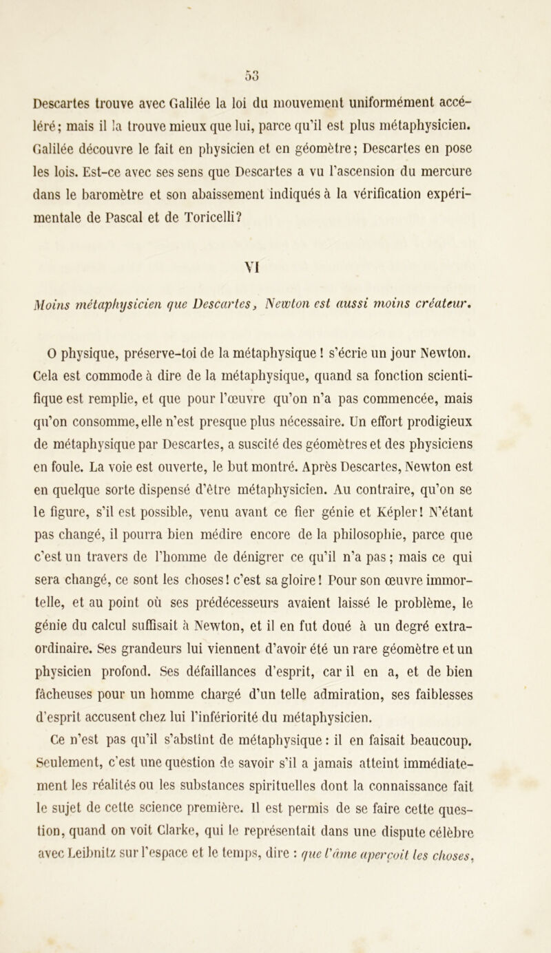 Descartes trouve avec Galilée la loi du mouvement uniformément accé- léré; mais il la trouve mieux que lui, parce qu’il est plus métaphysicien. Galilée découvre le fait en physicien et en géomètre; Descartes en pose les lois. Est-ce avec ses sens que Descartes a vu l’ascension du mercure dans le baromètre et son abaissement indiqués à la vérification expéri- mentale de Pascal et de Toricelli? VI Moins métaphysicien que Descartes, Newton est aussi moins créateur. O physique, préserve-toi de la métaphysique ! s’écrie un jour Newton. Cela est commode à dire de la métaphysique, quand sa fonction scienti- fique est remplie, et que pour l’œuvre qu’on n’a pas commencée, mais qu’on consomme, elle n’est presque plus nécessaire. Un effort prodigieux de métaphysique par Descartes, a suscilé des géomètres et des physiciens en foule. La voie est ouverte, le but montré. Après Descartes, Newton est en quelque sorte dispensé d’être métaphysicien. Au contraire, qu’on se le figure, s’il est possible, venu avant ce fier génie et Képler! N’étant pas changé, il pourra bien médire encore de la philosophie, parce que c’est un travers de l’homme de dénigrer ce qu’il n’a pas; mais ce qui sera changé, ce sont les choses ! c’est sa gloire ! Pour son œuvre immor- telle, et au point où ses prédécesseurs avaient laissé le problème, le génie du calcul suffisait à Newton, et il en fut doué à un degré extra- ordinaire. Ses grandeurs lui viennent d’avoir été un rare géomètre et un physicien profond. Ses défaillances d’esprit, car il en a, et de bien fâcheuses pour un homme chargé d’un telle admiration, ses faiblesses d’esprit accusent chez lui l’infériorité du métaphysicien. Ce n’est pas qu’il s’abstînt de métaphysique : il en faisait beaucoup. Seulement, c’est une question de savoir s’il a jamais atteint immédiate- ment les réalités ou les substances spirituelles dont la connaissance fait le sujet de cette science première. 11 est permis de se faire cette ques- tion, quand on voit Clarke, qui le représentait dans une dispute célèbre avec Leibnitz sur l’espace et le temps, dire : que t'âme aperçoit tes choses,