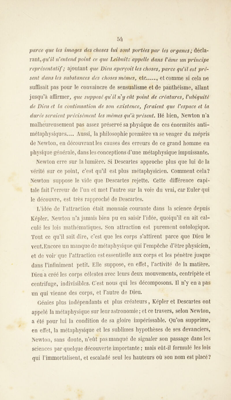5 h parce que les images des choses lui sont portées par les organes; décla- rant, qu’il n’entend point ce que Leibnitz appelle dans l’âme un principe représentatif ; ajoutant que Dieu aperçoit les choses, parce qu’il est pré- sent dans les substances des choses mêmes, etc , et comme si cela ne suffisait pas pour le convaincre de sensualisme et de panthéisme, allant jusqu’eà affirmer, que supposé qu il n y eût point de créatures, l’ubiquité de Dieu et la continuation de son existence, feraient que l’espace et la durée seraient précisément les mêmes qu’à présent. Hé bien, Newton n’a malheureusement pas assez préservé sa physique de ces énormités anti- métaphysiques.... Aussi, la philosophie première va se venger du mépris de Newton, en découvrant les causes des erreurs de ce grand homme en physique générale, dans les conceptions d’une métaphysique impuissante. Newton erre sur la lumière. Si Descaries approche plus que lui de la vérité sur ce point, c’est qu’il est plus métaphysicien. Comment cela? Newton suppose le vide que Descartes rejette. Cette différence capi- tale fait l’erreur de l’un et met l’autre sur la voie du vrai, car Euler qui le découvre, est très rapproché de Descartes. L’idée de l'attraction était monnaie courante dans la science depuis Kepler. Newton n’a jamais bien pu en saisir l’idée, quoiqu’il en ait cal- culé les lois mathématiques. Son attraction est purement ontologique. Tout ce qu’il sait dire, c’est que les corps s’attirent parce que Dieu le veut. Encore un manque de métaphysique qui l’empêche d’être physicien, et de voir que l’attraction est essentielle aux corps et les pénètre jusque dans l’infiniment petit. Elle suppose, en effet, l’activité de la matière. Dieu a créé les corps célestes avec leurs deux mouvements, centripète et centrifuge, indivisibles. C’est nous qui les décomposons. Il n’y en a pas un qui vienne des corps, et l’autre de Dieu. Génies plus indépendants et plus créateurs, Képler et Descartes ont appelé la métaphysique sur leur astronomie; et ce travers, selon Newton, a été pour lui la condition de sa gloire impérissable. Qu’on supprime, en effet, la métaphysique et les sublimes hypothèses de ses devanciers, Newton, sans doute, n’eût pas manqué de signaler son passage dans les sciences par quelque découverte importante ; mais eût-il formulé les lois qui l’immortalisent, et escaladé seul les hauteurs où son nom est placé ?
