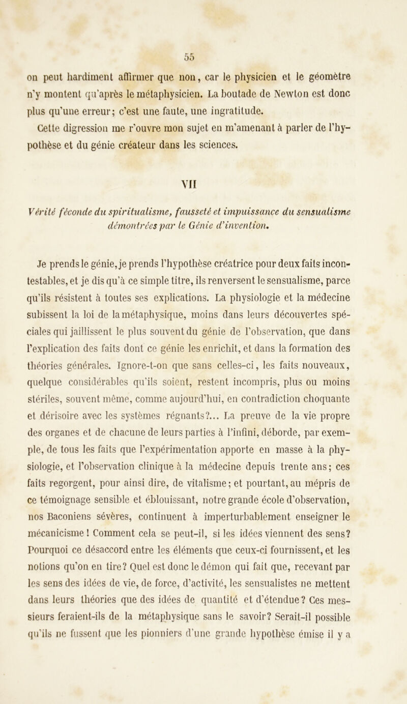 on peut hardiment affirmer que non, car le physicien et le géomètre n’y montent qu’après le métaphysicien. La boutade de Newton est donc plus qu’une erreur; c’est une faute, une ingratitude. Cette digression me r’ouvre mon sujet en m’amenant à parler de l’hy- pothèse et du génie créateur dans les sciences. VII Vérité féconde du spiritualisme, fausseté et impuissance du sensualisme démontrées par le Génie d’invention. Je prends le génie, je prends l’hypothèse créatrice pour deux faits incon- testables, et je dis qu’à ce simple titre, ils renversent le sensualisme, parce qu’ils résistent à toutes ses explications. La physiologie et la médecine subissent la loi de la métaphysique, moins dans leurs découvertes spé- ciales qui jaillissent le plus souvent du génie de l’observation, que dans l’explication des faits dont ce génie les enrichit, et dans la formation des théories générales. Ignore-t-on que sans celles-ci, les faits nouveaux, quelque considérables qu’ils soient, restent incompris, plus ou moins stériles, souvent même, comme aujourd’hui, en contradiction choquante et dérisoire avec les systèmes régnants?... La preuve de la vie propre des organes et de chacune de leurs parties à l’infini, déborde, par exem- ple, de tous les faits que l’expérimentation apporte en masse à la phy- siologie, et l’observation clinique à la médecine depuis trente ans; ces faits regorgent, pour ainsi dire, de vitalisme ; et pourtant, au mépris de ce témoignage sensible et éblouissant, notre grande école d’observation, nos Baconiens sévères, continuent à imperturbablement enseigner le mécanicisme ! Comment cela se peut-il, si les idées viennent des sens? Pourquoi ce désaccord entre les éléments que ceux-ci fournissent, et les notions qu’on en tire? Quel est donc le démon qui fait que, recevant par les sens des idées de vie, de force, d’activité, les sensualistes ne mettent dans leurs théories que des idées de quantité et d’étendue? Ces mes- sieurs feraient-ils de la métaphysique sans le savoir? Serait-il possible qu’ils ne fussent que les pionniers d’une grande hypothèse émise il y a