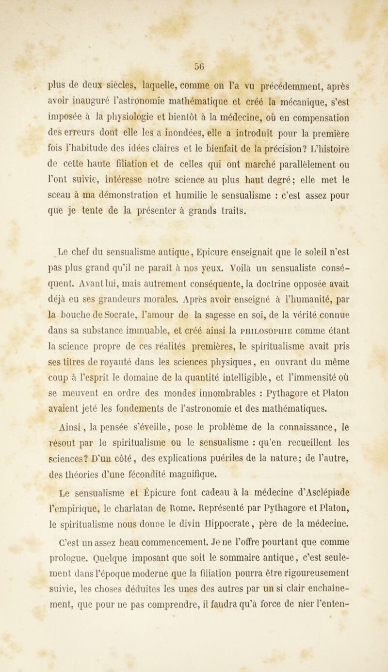 plus de deux siècles, laquelle, comme on l’a vu précédemment, après avoir inauguré l’astronomie mathématique et créé la mécanique, s’est imposée à la physiologie et bientôt à la médecine, où en compensation des erreurs dont elle les a inondées, elle a introduit pour la première fois l’habitude des idées claires et le bienfait de la précision? L’histoire de cette haute fdiation et de celles qui ont marché parallèlement ou l’ont suivie, intéresse notre science au plus haut degré; elle met le sceau à ma démonstration et humilie le sensualisme : c’est assez pour que je tente de la présenter à grands traits. Le chef du sensualisme antique, Epicure enseignait que le soleil n'est pas plus grand qu’il ne paraît à nos yeux. Voilà un sensualiste consé- quent. Avant lui, mais autrement conséquente, la doclrine opposée avait déjà eu ses grandeurs morales. Après avoir enseigné à l’humanité, par la bouche de Socrate, l’amour de la sagesse en soi, de la vérité connue dans sa substance immuable, et créé ainsi la philosophie comme étant la science propre de ces réalités premières, le spiritualisme avait pris ses titres de royauté dans les sciences physiques, en ouvrant du même coup à l’esprit le domaine de la quantité intelligible, et l’immensité où se meuvent en ordre des mondes innombrables : Pythagore et Platon avaient jeté les fondements de l’astronomie et des mathématiques. Ainsi, la pensée s’éveille, pose le problème de la connaissance, le résout par le spiritualisme ou le sensualisme : qu’en recueillent les sciences? D’un côté, des explications puériles de la nature; de l’autre, des théories d’une fécondité magnifique. Le sensualisme et Épicure font cadeau à la médecine d’Asclépiade l’empirique, le charlatan de Rome. Représenté par Pythagore et Platon, le spiritualisme nous donne le divin Hippocrate, père de la médecine. C’est un assez beau commencement. Je ne l’offre pourtant que comme prologue. Quelque imposant que soit le sommaire antique, c’est seule- ment dans l’époque moderne que la filiation pourra être rigoureusement suivie, les choses déduites les unes des autres par un si clair enchaîne- ment, que pour ne pas comprendre, il faudra qu’à force de nier l’enten-