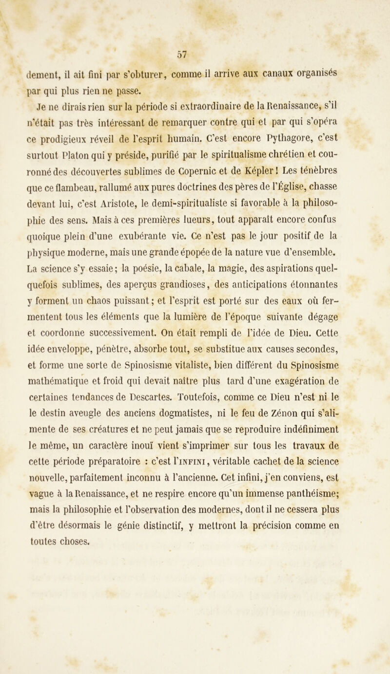 dement, il ait fini par s’obturer, comme il arrive aux canaux organisés par qui plus rien ne passe. Je ne dirais rien sur la période si extraordinaire de la Renaissance, s’il n’était pas très intéressant de remarquer contre qui et par qui s’opéra ce prodigieux réveil de l’esprit humain. C’est encore Pythagore, c’est surtout Platon qui y préside, purifié par le spiritualisme chrétien et cou- ronné des découvertes sublimes de Copernic et de Képler! Les ténèbres que ce flambeau, rallumé aux pures doctrines des pères de l’Église, chasse devant lui, c’est Aristote, le demi-spiritualiste si favorable à la philoso- phie des sens. Mais à ces premières lueurs, tout apparaît encore confus quoique plein d’une exubérante vie. Ce n’est pas le jour positif de la physique moderne, mais une grande épopée de la nature vue d’ensemble. La science s’y essaie; la poésie, la cabale, la magie, des aspirations quel- quefois sublimes, des aperçus grandioses, des anticipations étonnantes y forment un chaos puissant ; et l’esprit est porté sur des eaux où fer- mentent tous les éléments que la lumière de l’époque suivante dégage et coordonne successivement. On était rempli de l’idée de Dieu. Cette idée enveloppe, pénètre, absorbe tout, se substitue aux causes secondes, et forme une sorte de Spinosisme vitaliste, bien différent du Spinosisme r* mathématique et froid qui devait naître plus tard d’une exagération de certaines tendances de Descartes. Toutefois, comme ce Dieu n’est ni le le destin aveugle des anciens dogmatistes, ni le feu de Zénon qui s’ali- mente de ses créatures et ne peut jamais que se reproduire indéfiniment le même, un caractère inouï vient s’imprimer sur tous les travaux de cette période préparatoire : c’est I’infini , véritable cachet de la science nouvelle, parfaitement inconnu à l’ancienne. Cet infini, j’en conviens, est vague à la Renaissance, et ne respire encore qu’un immense panthéisme; mais la philosophie et l’observation des modernes, dont il ne cessera plus d'être désormais le génie distinctif, y mettront la précision comme en toutes choses.