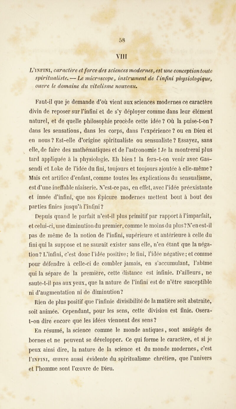 y iii L’infini, caractère et force des sciences modernes, est une conception toute spiritualiste. •— Le microscope, instrument de Cinfini physiologique, ouvre le domaine du vitalisme nouveau. Faut-il que je demande d’où vient aux sciences modernes ce caractère divin de reposer sur l’infini et de s’y déployer comme dans leur élément naturel, et de quelle philosophie procède cette idée? Où la puise-t-on? clans les sensations, dans les corps, dans l’expérience? ou en Dieu et en nous ? Est-elle d’origine spiritualiste ou sensualiste ? Essayez, sans elle, de faire des mathématiques et de l’astronomie ! Je la montrerai plus tard appliquée h la physiologie. Eh bien ! la fera-t-on venir avec Gas- sendi et Loke de l’idée du fini, toujours et toujours ajoutée à elle-même? Mais cet artifice d’enfant, comme toutes les explications du sensualisme, est d’une ineffable niaiserie. N’est-ce pas, en effet, avec l’idée préexistante et innée d’infini, que nos Épicure modernes mettent bout à bout des parties finies jusqu’à l’infini ? Depuis quand le parfait n’est-il plus primitif par rapporta l’imparfait, et celui-ci, une diminution du premier, comme le moins du plus?N’en est-il pas de même de la notion de l’infini, supérieure et antérieure à celle du fini qui la suppose et ne saurait exister sans elle, n’en étant que la néga- tion? L’infini, c’est donc l’idée positive; le fini, l’idée négative ; et comme pour défendre à celle-ci de combler jamais, en s’accumulant, l’abîme qui la sépare de la première, cette distance est infinie. D’ailleurs, ne saute-t-il pas aux yeux, que la nature de l’infini est de n’être susceptible ni d’augmentation ni de diminution? Rien de plus positif que l’infinie divisibilité de la matière soit abstraite, soit animée. Cependant, pour les sens, cette division est finie. Osera- t-on dire encore que les idées viennent des sens? En résumé, la science comme le monde antiques, sont assiégés de bornes et ne peuvent se développer. Ce qui forme le caractère, et si je peux ainsi dire, la nature de la science et du monde modernes, c’est I’infini, œuvre aussi évidente du spiritualisme chrétien, que l’univers et l’homme sont l’œuvre de Dieu.