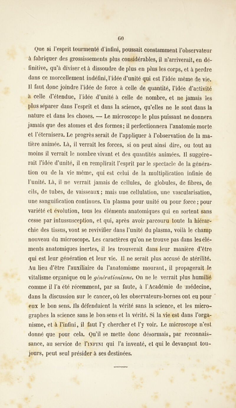Que si l’esprit tourmenté d’infini, poussait constamment l’observateur à fabriquer des grossissements plus considérables, il n’arriverait, en dé- finitive, qu a diviser et a dissoudre de plus en plus les corps, et à perdre dans ce morcellement indéfini, l’idée d’unité qui est l’idée même de vie. Il faut donc joindre l’idée de force à celle de quantité, l’idée d’activité a celle d’étendue, l’idée d’unité à celle de nombre, et ne jamais les plus séparer dans l’esprit et dans la science, qu’elles ne le sont dans la nature et dans les choses. — Le microscope le plus puissant ne donnera jamais que des atomes et des formes; il perfectionnera l’anatomie morte et l’éternisera. Le progrès serait de l’appliquer à l’observation de la ma- tière animée. Là, il verrait les forces, si on peut ainsi dire, ou tout au moins il verrait le nombre vivant et des quantités animées. Il suggére- rait l’idée d’unité, il en remplirait l’esprit par le spectacle de la généra- tion ou de la vie même, qui est celui de la multiplication infinie de l'unité. Là, il ne verrait jamais de cellules, de globules, de fibres, de cils, de tubes, de vaisseaux; mais une cellulation, une vascularisation, une sanguification continues. Un plasma pour unité ou pour force ; pour variété et évolution, tous les éléments anatomiques qui en sortent sans cesse par intussusception, et qui, après avoir parcouru toute la hiérar- chie des tissus, vont se revivifier dans l’unité du plasma, voilà le champ nouveau du microscope. Les caractères qu’on ne trouve pas dans les élé- ments anatomiques inertes, il les trouverait dans leur manière d’être qui est leur génération et leur vie. Il ne serait plus accusé de stérilité. Au lieu d’être l’auxiliaire de l’anatomisme mourant, il propagerait le vitalisme organique ou le générationisme. On ne le verrait plus humilié comme il l’a été récemment, par sa faute, à l'Académie de médecine, dans la discussion sur le cancer, où les observateurs-bornes ont eu pour eux le bon sens. Ils défendaient la vérité sans la science, et les micro- graphes la science sans le bon sens et la vérité. Si la vie est dans l’orga- nisme, et à l’infini, il faut l’y chercher et l’y voir. Le microscope n’est donné que pour cela. Qu’il se mette donc désormais, par reconnais- sance, au service de I’infini qui l’a inventé, et qui le devançant tou- jours, peut seul présider à ses destinées.