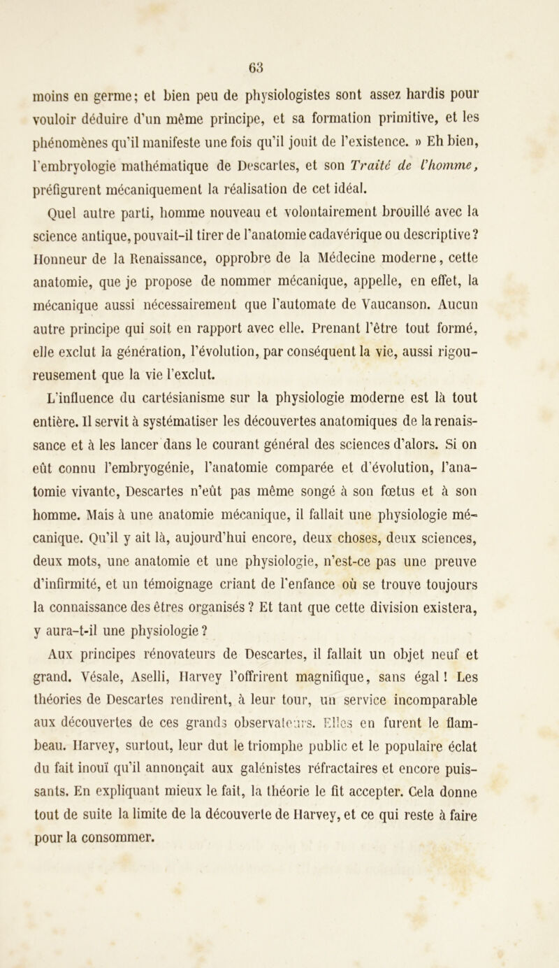 moins en germe; et bien peu de physiologistes sont assez hardis pour vouloir déduire d’un même principe, et sa formation primitive, et les phénomènes qu’il manifeste une fois qu’il jouit de l’existence. » Eh bien, l’embryologie mathématique de Descaries, et son Traité de L'homme, préfigurent mécaniquement la réalisation de cet idéal. Quel autre parti, homme nouveau et volontairement brouillé avec la science antique, pouvait-il tirer de l'anatomie cadavérique ou descriptive? Honneur de la Renaissance, opprobre de la Médecine moderne, cette anatomie, que je propose de nommer mécanique, appelle, en effet, la mécanique aussi nécessairement que l’automate de Vaucanson. Aucun autre principe qui soit en rapport avec elle. Prenant l’être tout formé, elle exclut la génération, l’évolution, par conséquent la vie, aussi rigou- reusement que la vie l’exclut. L’influence du cartésianisme sur la physiologie moderne est là tout entière. Il servit à systématiser les découvertes anatomiques de la renais- sance et à les lancer dans le courant général des sciences d’alors. Si on eût connu l’embryogénie, l’anatomie comparée et d’évolution, l’ana- tomie vivante, Descartes n’eût pas même songé à son fœtus et à son homme. Mais à une anatomie mécanique, il fallait une physiologie mé- canique. Qu’il y ait là, aujourd’hui encore, deux choses, deux sciences, deux mots, une anatomie et une physiologie, n’est-ce pas une preuve d’infirmité, et un témoignage criant de l'enfance où se trouve toujours la connaissance des êtres organisés ? Et tant que cette division existera, y aura-t-il une physiologie ? Aux principes rénovateurs de Descartes, il fallait un objet neuf et grand. Vésale, Aselli, Harvey l’offrirent magnifique, sans égal! Les théories de Descartes rendirent, à leur tour, un service incomparable aux découvertes de ces grands observateurs. Elles en furent le flam- beau. Harvey, surtout, leur dut le triomphe public et le populaire éclat du fait inouï qu’il annonçait aux galénistes réfractaires et encore puis- sants. En expliquant mieux le fait, la théorie le fit accepter. Cela donne- tout de suite la limite de la découverte de Harvey, et ce qui reste à faire pour la consommer.