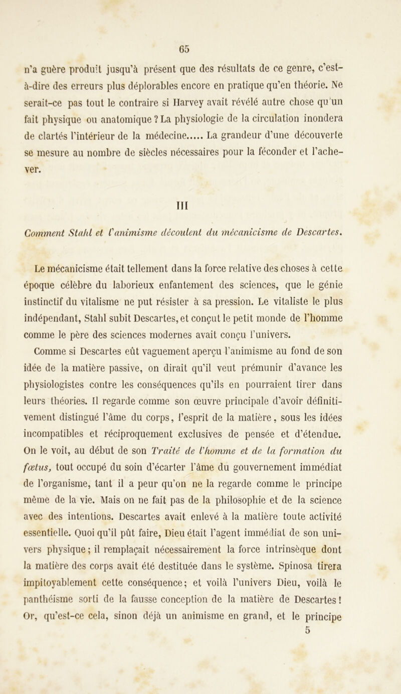 n’a guère produit jusqu’à présent que des résultats de ce genre, c’est- à-dire des erreurs plus déplorables encore en pratique qu’en théorie. Ne serait-ce pas tout le contraire si Harvey avait révélé autre chose qu'un fait physique ou anatomique ? La physiologie de la circulation inondera de clartés l’intérieur de la médecine La grandeur d’une découverte se mesure au nombre de siècles nécessaires pour la féconder et l’ache- ver. ITI Comment Stahl et Canimisme découlent du mêcanicisme de Descartes. Le mêcanicisme était tellement dans la force relative des choses à cette époque célèbre du laborieux enfantement des sciences, que le génie instinctif du vitalisme ne put résister à sa pression. Le vitaliste le plus indépendant, Stahl subit Descartes, et conçut le petit monde de l’homme comme le père des sciences modernes avait conçu l’univers. Comme si Descartes eût vaguement aperçu l’animisme au fond cle son idée de la matière passive, on dirait qu’il vent prémunir d’avance les physiologistes contre les conséquences qu’ils en pourraient tirer dans leurs théories. Il regarde comme son œuvre principale d’avoir définiti- vement distingué l’âme du corps, l’esprit de la matière, sous les idées incompatibles et réciproquement exclusives de pensée et d’étendue. On le voit, au début de son Traité de l’homme et de la formation du fœtus, tout occupé du soin d’écarter l’âme du gouvernement immédiat de l’organisme, tant il a peur qu’on ne la regarde comme le principe même de la vie. Mais on ne fait pas de la philosophie et de la science avec des intentions. Descartes avait enlevé à la matière toute activité essentielle. Quoi qu’il pût faire, Dieu était l’agent immédiat de son uni- vers physique ; il remplaçait nécessairement la force intrinsèque dont la matière des corps avait été destituée dans le système. Spinosa tirera impitoyablement cette conséquence; et voilà l’univers Dieu, voilà le panthéisme sorti de la fausse conception de la matière de Descartes ! Or, qu’est-ce cela, sinon déjà un animisme en grand, et le principe 5