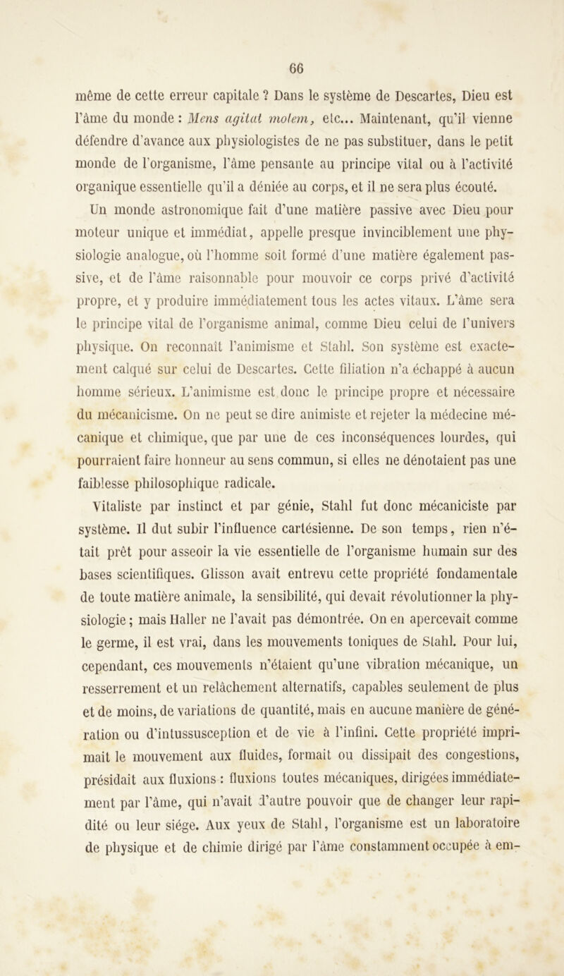 même de cette erreur capitale ? Dans le système de Descartes, Dieu est Famé du monde: Mens agitai molem, etc... Maintenant, qu’il vienne défendre d'avance aux physiologistes de ne pas substituer, dans le petit monde de l’organisme, l’âme pensante au principe vital ou à l’activité organique essentielle qu'il a déniée au corps, et il ne sera plus écouté. Un monde astronomique fait d’une matière passive avec Dieu pour moteur unique et immédiat, appelle presque invinciblement une phy- siologie analogue, où Fhomine soit formé d’une matière également pas- sive, et de l’âme raisonnable pour mouvoir ce corps privé d'activité propre, et y produire immédiatement tous les actes vitaux. L’âme sera le principe vital de l’organisme animal, comme Dieu celui de l’univers physique. On reconnaît l’animisme et Stahl. Son système est exacte- ment calqué sur celui de Descartes. Celte filiation n’a échappé à aucun homme sérieux. L’animisme est donc le principe propre et nécessaire du mécanicisme. On ne peut se dire animiste et rejeter la médecine mé- canique et chimique, que par une de ces inconséquences lourdes, qui pourraient faire honneur au sens commun, si elles ne dénotaient pas une faiblesse philosophique radicale. Vitaliste par instinct et par génie, Stahl fut donc mécaniciste par système. Il dut subir l’influence cartésienne. De son temps, rien n’é- tait prêt pour asseoir la vie essentielle de l’organisme humain sur des bases scientifiques. Glisson avait entrevu cette propriété fondamentale de toute matière animale, la sensibilité, qui devait révolutionner la phy- siologie ; mais Ilaller ne l’avait pas démontrée. On en apercevait comme le germe, il est vrai, dans les mouvements toniques de Stahl. Pour lui, cependant, ces mouvements n’étaient qu’une vibration mécanique, un resserrement et un relâchement alternatifs, capables seulement de plus et de moins, de variations de quantité, mais en aucune manière de géné- ration ou d’inlussusception et de vie à l’infini. Cette propriété impri- mait le mouvement aux fluides, formait ou dissipait des congestions, présidait aux fluxions : fluxions toutes mécaniques, dirigées immédiate- ment par l’âme, qui n’avait d’autre pouvoir que de changer leur rapi- dité ou leur siège. Aux yeux de Stahl, l’organisme est un laboratoire de physique et de chimie dirigé par l’âme constamment occupée à em-