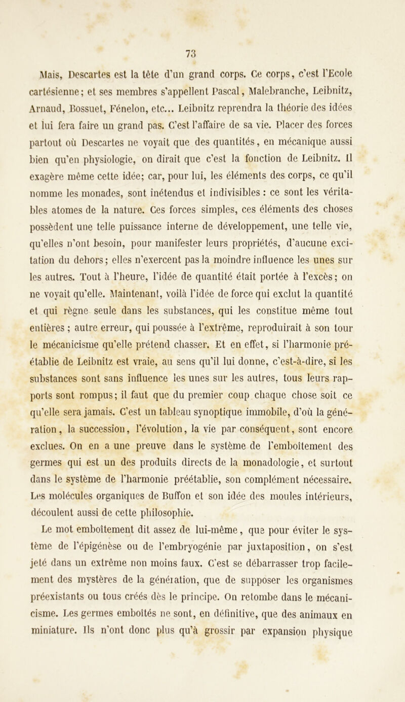 Mais, Descartes est la tête d’un grand corps. Ce corps, c’est l’Ecole cartésienne; et ses membres s’appellent Pascal, Malebranche, Leibnitz, Arnaud, Bossuet, Fénelon, etc... Leibnitz reprendra la théorie des idées et lui fera faire un grand pas. C’est l’affaire de sa vie. Placer des forces partout où Descartes ne voyait que des quantités, en mécanique aussi bien qu’en physiologie, on dirait que c’est la fonction de Leibnitz. Il exagère même cette idée; car, pour lui, les éléments des corps, ce qu’il nomme les monades, sont înétendus et indivisibles : ce sont les vérita- bles atomes de la nature. Ces forces simples, ces éléments des choses possèdent une telle puissance interne de développement, une telle vie, qu’elles n’ont besoin, pour manifester leurs propriétés, d’aucune exci- tation du dehors; elles n’exercent pas la moindre influence les unes sur les autres. Tout à l’heure, l’idée de quantité était portée à l’excès; on ne voyait qu’elle. Maintenant, voilà l’idée de force qui exclut la quantité et qui règne seule dans les substances, qui les constitue même tout entières ; autre erreur, qui poussée à l’extrême, reproduirait à son tour le mécanicisme qu’elle prétend chasser. Et en effet, si l’harmonie pré- établie de Leibnitz est vraie, au sens qu’il lui donne, c’est-à-dire, si les substances sont sans influence les unes sur les autres, tous leurs rap- ports sont rompus; il faut que du premier coup chaque chose soit ce qu’elle sera jamais. C’est un tableau synoptique immobile, d’où la géné- ration , la succession, l’évolution, la vie par conséquent, sont encore exclues. On en a une preuve dans le système de l’emboîtement des germes qui est un des produits directs de la monadologie, et surtout dans le système de l’harmonie préétablie, son complément nécessaire. Les molécules organiques de Buffon et son idée des moules intérieurs, découlent aussi de cette philosophie. Le mot emboîtement dit assez de lui-même, que pour éviter le sys- tème de l’épigénèse ou de l’embryogénie par juxtaposition, on s’est jeté dans un extrême non moins faux. C’est se débarrasser trop facile- ment des mystères de la génération, que de supposer les organismes préexistants ou tous créés dès le principe. On retombe dans le mécani- cisme. Les germes emboîtés ne sont, en définitive, que des animaux en miniature. Ils n’ont donc plus qu’à grossir par expansion physique