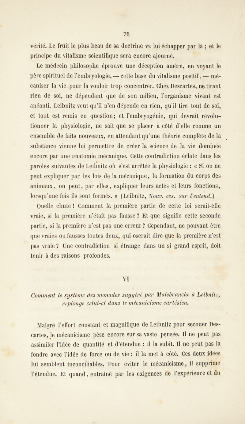 vérité. Le fruit le plus beau de sa doctrine va lui échapper par là ; et le principe du vitalisme scientifique sera encore ajourné. Le médecin philosophe éprouve une déception amère, en voyant le père spirituel de l’embryologie, — cette base du vitalisme positif., — mé- caniser la vie pour la vouloir trop concentrer. Chez Descartes, ne tirant rien de soi, ne dépendant que de son milieu, l’organisme vivant est anéanti. Leibnitz veut qu’il n’en dépende en rien, qu'il tire tout de soi, et tout est remis en question; et l’embryogénie, qui devrait révolu- tionner la physiologie, ne sait que se placer à côté d’elle comme un ensemble de faits nouveaux, en attendant qu’une théorie complète de la substance vienne lui permettre de créer la science de la vie dominée encore par une anatomie mécanique. Cette contradiction éclate dans les » paroles suivantes de Leibnitz où s’est arrêtée la physiologie : « Si on ne peut expliquer par les lois de la mécanique, la formation du corps des animaux, on peut, par elles, expliquer leurs actes et leurs fonctions, lorsqu'une fois ils sont formés. » (Leibnitz, Nouv. ess. sur L'entend.) Quelle chute ! Comment la première partie de cette loi serait-elle vraie, si la première n’était pas fausse ? Et que signifie cette seconde partie, si la première n’est pas une erreur? Cependant, ne pouvant être que vraies ou fausses toutes deux, qui oserait dire que la première n’est pas vraie ? Une contradiction si étrange dans un si grand esprit, doit tenir à des raisons profondes. VI Comment le système clés monades suggéré par Malcbr anche à Leibnitz3 replonge celui-ci dans le mêcanicisme cartésien. Malgré l’effort constant et magnifique de Leibnitz pour secouer Des- cartes, le mêcanicisme pèse encore sur sa vaste pensée. Il ne peut pas assimiler l’idée de quantité et d’étendue : il la subit. Il ne peut pas la fondre avec l’idée de force ou de vie : il la met à côté. Ces deux idées lui semblent inconciliables. Pour éviter le mêcanicisme, il supprime l’étendue. Et quand, entraîné par les exigences de l'expérience et du