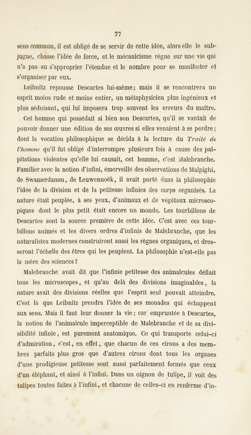 sens commun, il est obligé de se servir de cette idée, alors elle le sub- jugue, chasse l’idée de force, et le mécanicisme règne sur une vie qui n’a pas su s’approprier l’étendue et le nombre pour se manifester et s’organiser par eux. Leibnitz repousse Descartes lui-même; mais il se rencontrera un esprit moins rude et moins entier, un métaphysicien plus ingénieux et plus séduisant, qui lui imposera trop souvent les erreurs du maître. Cet homme qui possédait si bien son Descartes, qu’il se vantait de pouvoir donner une édition de ses œuvres si elles venaient à se perdre ; dont la vocation philosophique se décida à la lecture du Traité de L’homme qu’il fut obligé d’interrompre plusieurs fois à cause des pal- pitations violentes qu’elle lui causait, cet homme, c’est Malebranche. Familier avec la notion d’infini, émerveillé des observations de Malpighi, de Swamerdamm, de Leuwennoêk, il avait porté dans la philosophie l’idée de la division et de la petitesse infinies des corps organisés. La nature était peuplée, à ses yeux, d’animaux et de végétaux microsco- piques dont le plus petit était encore un monde. Les tourbillons de Descartes sont la source première de cette idée. C’est avec ces tour- billons animés et les divers ordres d’infinis de Malebranche, que les naturalistes modernes construiront aussi les règnes organiques, et dres- seront l’échelle des êtres qui les peuplent. La philosophie 11’est-elle pas la mère des sciences ? Malebranche avait dit que l’infinie petitesse des animalcules défiait tous les microscopes, et qu’au delà des divisions imaginables, la nature avait des divisions réelles que l’esprit seul pouvait atteindre. C’est là que Leibnitz prendra l’idée de ses monades qui échappent aux sens. Mais il faut leur donner la vie ; car empruntée à Descartes, la notion de l’animalcule imperceptible de Malebranche et de sa divi- sibilité infinie, est purement anatomique. Ce qui transporte celui-ci d’admiration, c’est, en effet, que chacun de ces cirons a des mem- bres parfaits plus gros que d’autres cirons dont tous les organes d’une prodigieuse petitesse sont aussi parfaitement formés que ceux d’un éléphant, et ainsi à l’infini. Dans un oignon de tulipe, il voit des tulipes toutes faites à l’infini,, et chacune de celles-ci en renferme d’in-