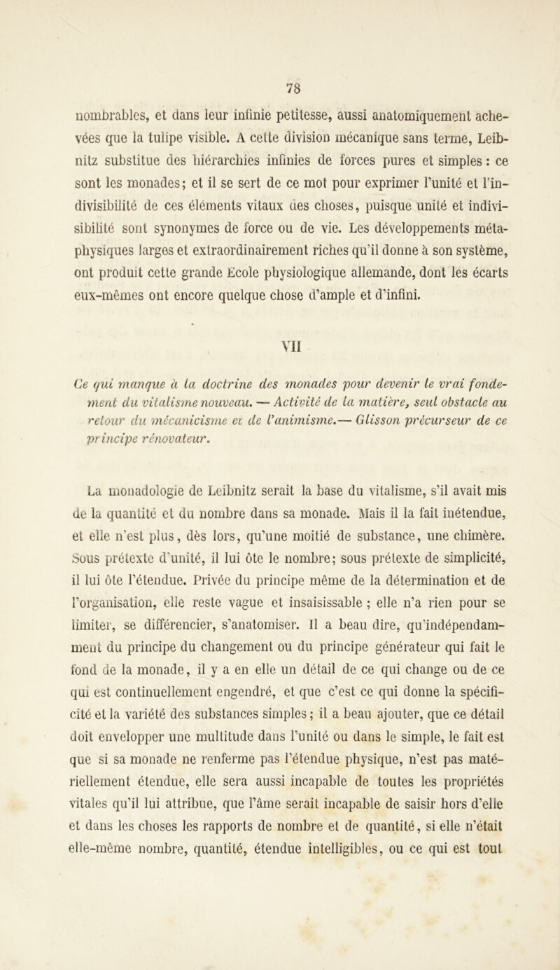 nombrables, et dans leur infinie petitesse, aussi anatomiquement ache- vées que la tulipe visible. A cette division mécanique sans terme, Leib- nitz substitue des hiérarchies infinies de forces pures et simples : ce sont les monades ; et il se sert de ce mot pour exprimer l’imité et l’in- divisibilité de ces éléments vitaux ues choses, puisque unité et indivi- sibilité sont synonymes de force ou de vie. Les développements méta- physiques larges et extraordinairement riches qu’il donne à son système, ont produit cette grande Ecole physiologique allemande, dont les écarts eux-mêmes ont encore quelque chose d’ample et d’infini. VII Ge qui manque à la doctrine des monades pour devenir le vrai fonde- ment du vitalisme nouveau. — Activité de la matière, seul obstacle au retour du mêcanicisme ei de l’animisme.— Glisson précurseur de ce principe rénovateur. La monadologie de Leibnitz serait la base du vitalisme, s’il avait mis de la quantité et du nombre dans sa monade. Mais il la fait inétendue, et elle n’est plus, dès lors, qu’une moitié de substance, une chimère. Sous prétexte d'unité, il lui ôte le nombre; sous prétexte de simplicité, il lui ôte l’étendue. Privée du principe même de la détermination et de l’organisation, elle reste vague et insaisissable ; elle n’a rien pour se limiter, se différencier, s’anatomiser. Il a beau dire, qu’indépendam- ment du principe du changement ou du principe générateur qui fait le fond de la monade, il y a en elle un détail de ce qui change ou de ce qui est continuellement engendré, et que c’est ce qui donne la spécifi- cité et la variété des substances simples ; il a beau ajouter, que ce détail doit envelopper une multitude dans l’unité ou dans le simple, le fait est que si sa monade ne renferme pas l’étendue physique, n’est pas maté- riellement étendue, elle sera aussi incapable de toutes les propriétés vitales qu’il lui attribue, que l’âme serait incapable de saisir hors d’elle et dans les choses les rapports de nombre et de quantité, si elle n’était elle-même nombre, quantité, étendue intelligibles, ou ce qui est tout