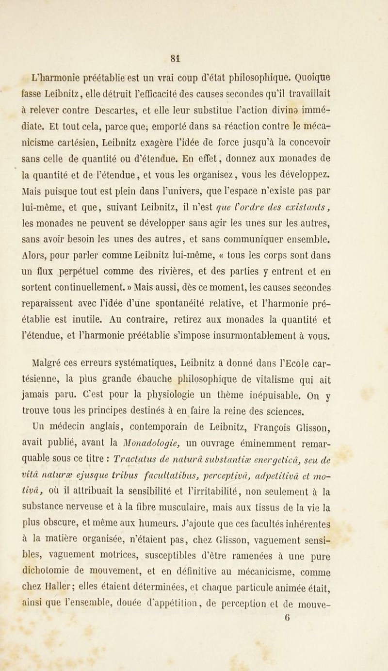 L'harmonie préétablie est un vrai coup d’état philosophique. Quoique lasse Leibnitz, elle détruit l'efficacité des causes secondes qu’il travaillait à relever contre Descartes, et elle leur substitue l’action divino immé- diate. Et tout cela, parce que; emporté dans sa réaction contre le méca- nicisme cartésien, Leibnitz exagère l’idée de force jusqu’à la concevoir sans celle de quantité ou d’étendue. En effet, donnez aux monades de la quantité et de l’étendue, et vous les organisez, vous les développez. Mais puisque tout est plein dans l’univers, que l’espace n’existe pas par lui-même, et que, suivant Leibnitz, il n’est que Cordre des existants, les monades ne peuvent se développer sans agir les unes sur les autres, sans avoir besoin les unes des autres, et sans communiquer ensemble. Alors, pour parler comme Leibnitz lui-même, « tous les corps sont dans un flux perpétuel comme des rivières, et des parties y entrent et en sortent continuellement. » Mais aussi, dès ce moment, les causes secondes reparaissent avec l’idée d’une spontanéité relative, et l’harmonie pré- établie est inutile. Au contraire, retirez aux monades la quantité et l’étendue, et l’harmonie préétablie s’impose insurmontablement à vous. Malgré ces erreurs systématiques, Leibnitz a donné dans l’Ecole car- tésienne, la plus grande ébauche philosophique de vitalisme qui ait jamais paru. C’est pour la physiologie un thème inépuisable. On y trouve tous les principes destinés à en faire la reine des sciences. Un médecin anglais, contemporain de Leibnitz, François Glisson, avait publié, avant la Monadologie, un ouvrage éminemment remar- quable sous ce titre : Tractatus de naturâ substantiæ energcticâ, seu de vitâ naturæ ejusque tribus facultatibus, perception, adpetitivâ et mo- tiva, où il attribuait la sensibilité et l’irritabilité, non seulement à la substance nerveuse et à la fibre musculaire, mais aux tissus de la vie la plus obscure, et même aux humeurs. J’ajoute que ces facultés inhérentes à la matière organisée, n’étaient pas, chez Glisson, vaguement sensi- bles, vaguement motrices, susceptibles d’être ramenées à une pure dichotomie de mouvement, et en définitive au mécanicisme, comme chez Haller; elles étaient déterminées, et chaque particule animée était, ainsi que l’ensemble, douée d'appétition, de perception et de mouve- 6