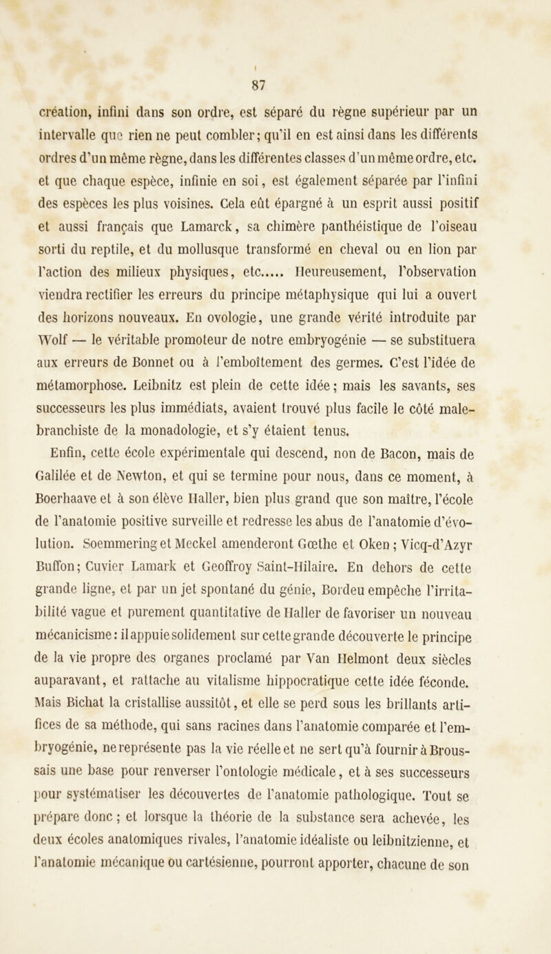 I 87 création, infini dans son ordre, est séparé du règne supérieur par un intervalle que rien ne peut combler; qu’il en est ainsi dans les différents ordres d’un même règne, dans les différentes classes d'un même ordre, etc. et que chaque espèce, infinie en soi, est également séparée par l’infini des espèces les plus voisines. Cela eût épargné à un esprit aussi positif et aussi français que Lamarck, sa chimère panthéistique de l’oiseau sorti du reptile, et du mollusque transformé en cheval ou en lion par l’action des milieux physiques, etc Heureusement, l’observation viendra rectifier les erreurs du principe métaphysique qui lui a ouvert des horizons nouveaux. En ovologie, une grande vérité introduite par Wolf — le véritable promoteur de notre embryogénie — se substituera aux erreurs de Bonnet ou à l’emboîtement des germes. C’est l’idée de métamorphose. Leibnitz est plein de cette idée ; mais les savants, ses successeurs les plus immédiats, avaient trouvé plus facile le côté male- branchiste de la monadologie, et s’y étaient tenus. Enfin, cette école expérimentale qui descend, non de Bacon, mais de Galilée et de Newton, et qui se termine pour nous, dans ce moment, à Boerhaave et à son élève Haller, bien plus grand que son maître, l’école de l’anatomie positive surveille et redresse les abus de l’anatomie d’évo- lution. Soemmering et Meckel amenderont Goethe et Oken ; Vicq-d’Azyr Buffon; Cuvier Lamark et Geoffroy Saint-Hilaire. En dehors de cette grande ligne, et par un jet spontané du génie, Bordeu empêche l’irrita- bilité vague et purement quantitative de Haller défavoriser un nouveau mécanicisme: il appuie solidement sur cette grande découverte le principe de la vie propre des organes proclamé par Van Helmont deux siècles auparavant, et rattache au vitalisme hippocratique cette idée féconde. Mais Bichat la cristallise aussitôt, et elle se perd sous les brillants arti- fices de sa méthode, qui sans racines dans l’anatomie comparée et l’em- bryogénie, ne représente pas la vie réelle et ne sert qu’à fournir à Brous- sais une base pour renverser l’ontologie médicale, et à ses successeurs pour systématiser les découvertes de l’anatomie pathologique. Tout se prépare donc; et lorsque la théorie de la substance sera achevée, les deux écoles anatomiques rivales, l’anatomie idéaliste ou leibnitzienne, et l’anatomie mécanique ou cartésienne, pourront apporter, chacune de son