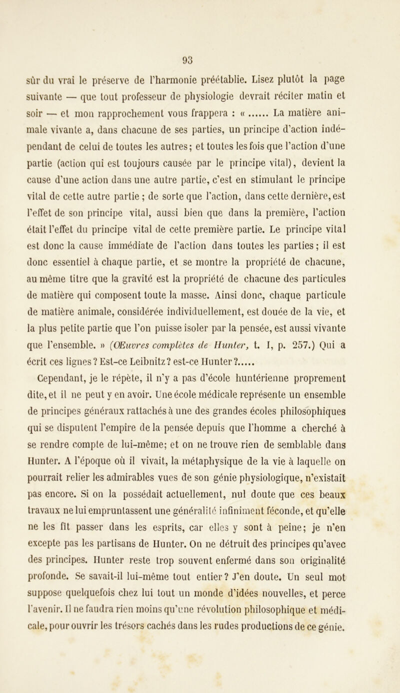 sùr du vrai le préserve de l’harmonie préétablie. Lisez plutôt la page suivante — que tout professeur de physiologie devrait réciter matin et soir — et mon rapprochement vous frappera : « La matière ani- male vivante a, dans chacune de ses parties, un principe d’action indé- pendant de celui de toutes les autres; et toutes les fois que l’action d’une partie (action qui est toujours causée par le principe vital), devient la cause d’une action dans une autre partie, c’est en stimulant le principe vital de cette autre partie ; de sorte que l'action, dans cette dernière, est l’effet de son principe vital, aussi bien que dans la première, l’action était l’effet du principe vital de cette première partie. Le principe vital est donc la cause immédiate de l’action dans toutes les parties ; il est donc essentiel à chaque partie, et se montre la propriété de chacune, au même litre que la gravité est la propriété de chacune des particules de matière qui composent toute la masse. Ainsi donc, chaque particule de matière animale, considérée individuellement, est douée de la vie, et la plus petite partie que l’on puisse isoler par la pensée, est aussi vivante que l’ensemble. » (Œuvres complètes de Hunier, t. I, p. 257.) Qui a écrit ces lignes ? Est-ce Leibnitz? est-ce Hunter ? Cependant, je le répète, il n’y a pas d’école huntérienne proprement dite, et il ne peut y en avoir. Une école médicale représente un ensemble de principes généraux rattachés à une des grandes écoles philosophiques qui se disputent l’empire delà pensée depuis que l’homme a cherché à se rendre compte de lui-même; et on ne trouve rien de semblable dans Hunter. A l’époque où il vivait, la métaphysique de la vie h laquelle on pourrait relier les admirables vues de son génie physiologique, n’existait pas encore. Si on la possédait actuellement, nul doute que ces beaux travaux ne lui empruntassent une généralité infiniment féconde, et qu’elle ne les fît passer dans les esprits, car elles y sont à peine; je n’en excepte pas les partisans de Ilunter. On ne détruit des principes qu’avec des principes. Hunter reste trop souvent enfermé dans son originalité profonde. Se savait-il lui-même tout entier? J’en doute. Un seul mot suppose quelquefois chez lui tout un monde d’idées nouvelles, et perce l'avenir. U ne faudra rien moins qu’une révolution philosophique et médi- cale, pour ouvrir les trésors cachés dans les rudes productions de ce génie.