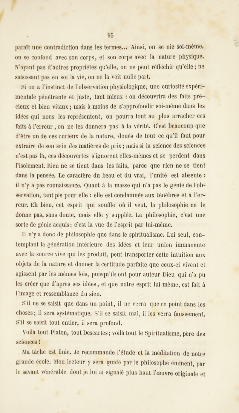 paraît une contradiction dans les termes... Ainsi, on se nie soi-même, on se confond avec son corps, et son corps avec la nature physique. N’ayant pas d’autres propriétés qu’elle, on ne peut réfléchir qu’elle; ne saisissant pas en soi la vie, on ne la voit nulle part. Si on a l’instinct de l'observation physiologique, une curiosité expéri- mentale pénétrante et juste, tant mieux : on découvrira des faits pré- cieux et bien vitaux ; mais à moins de s’approfondir soi-même dans les idées qui nous les représentent, on pourra tout au plus arracher ces faits à l’erreur , on ne les donnera pas à la vérité. C’est beaucoup que d’être un de ces curieux de la nature, doués de tout ce qu’il faut pour extraire de son sein des matières de prix ; mais si la science des sciences n’est pas là, ces découvertes s’ignorent elles-mêmes et se perdent dans l’isolement. Rien ne se tient dans les faits, parce que rien ne se tient dans la pensée. Le caractère du beau et du vrai, l’unité est absente : il n’y a pas connaissance. Quant à la masse qui n’a pas le génie de l’ob- servation, tant pis pour elle : elle est condamnée aux ténèbres et à l’er- reur. Eh bien, cet esprit qui souffle où il veut, la philosophie ne le donne pas, sans doute, mais elle y supplée. La philosophie, c’est une sorte de génie acquis; c’est la vue de l’esprit par lui-même. J1 n’y a donc de philosophie que dans le spiritualisme. Lui seul, con- templant la génération intérieure des idées et leur union immanente avec la source vive qui les produit, peut transporter cette intuition aux objets de la nature et donner la certitude parfaite que ceux-ci vivent et agissent par les mêmes lois, puisqu'ils ont pour auteur Dieu qui n’a pu les créer que d’après ses idées, et que notre esprit lui-même, est fait à l’image et ressemblance du sien. S’il ne se saisit que dans un point, il ne verra que ce point dans les choses; il sera systématique. S’il se saisit mal, il les verra faussement. S’il se saisit tout entier, il sera profond. Voilà tout Platon, tout Descartes ; voilà tout le Spiritualisme, père des sciences ! Ma tâche est finie. Je recommande l’étude et la méditation de notre grande école. Mon lecteur y sera guidé par le philosophe éminent, par le savant vénérable dont je lui ai signalé plus haut l’œuvre originale et