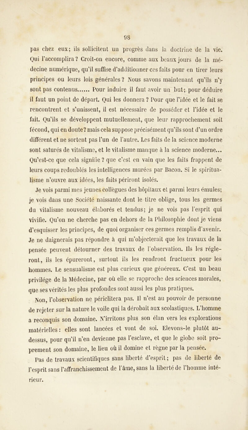 pas chez eux; ils sollicitent un progrès dans la doctrine de la vie. Qui l’accomplira ? Croit-on encore, comme aux beaux jours de la mé- decine numérique, qu’il suffise d’additionner ces faits pour en tirer leurs principes ou leurs lois générales? Nous savons maintenant qu’ils n’y sont pas contenus Pour induire il faut avoir un but; pour déduire il faut un point de départ. Qui les donnera ? Pour que l’idée et le fait se rencontrent et s’unissent, il est nécessaire de posséder et l’idée et le fait. Qu’ils se développent mutuellement, que leur rapprochement soit fécond, qui en doute? mais cela suppose précisément qu’ils sont d’un ordre différent et ne sortent pas l’un de l'autre. Les faits de la science moderne sont saturés de vitalisme, et le vitalisme manque à la science moderne... Qu’est-ce que cela signifie ? que c’est en vain que les faits frappent de leurs coups redoublés les intelligences murées par Bacon. Si le spiritua- lisme n’ouvre aux idées, les faits périront isolés. Je vois parmi mes jeunes collègues des hôpitaux et parmi leurs émules; je vois dans une Société naissante dont le titre oblige, tous les germes du vitalisme nouveau élaborés et tendus; je ne vois pas l'esprit qui vivifie. Qu’on ne cherche pas en dehors de la Philosophie dont je viens d’esquisser les principes, de quoi organiser ces germes remplis d’avenir. Je ne daignerais pas répondre â qui m’objecterait que les travaux de la pensée peuvent détourner des travaux de l'observation. Ils les régle- ront, ils les épureront, surtout ils les rendront fructueux pour les hommes. Le sensualisme est plus curieux que généreux. C’est un beau privilège de la Médecine, par où elle se rapproche des sciences morales, que ses vérités les plus profondes sont aussi les plus pratiques. Non, l’observation ne périclitera pas. Il n’est au pouvoir de personne de rejeter sur la nature le voile qui la dérobait aux scolastiques. L’homme a reconquis son domaine. N’irritons plus son élan vers les explorations matérielles : elles sont lancées et vont de soi. Elevons-le plutôt au- dessus, pour qu’il n’en devienne pas l’esclave, et que le globe soit pro- prement son domaine, le lieu où il domine et règne par la pensée. Pas de travaux scientifiques sans liberté d’esprit; pas de liberté de l’esprit sans l’affranchissement de l’âme, sans la liberté de l’homme inté- rieur.