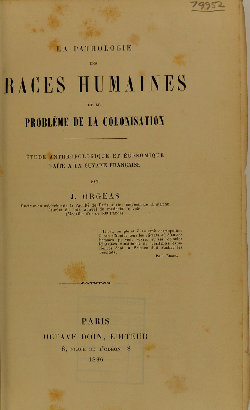 RACES HUMAINES ET LE PROBLÈME DE LA COLONISATION ÉTUDE ANTHROPOLOGIQUE ET ÉCONOMIQUE FAITE A LA GUYANE FRANÇAISE PAR J. ORGEAS Docteur en médecine de la Faculté de Paris, ancien médecin de la maiine, lauréat du prix annuel de médecine navale (Médaille d’or de 500 francs) It est, ou plutôt il se croit cosmopolite; il ose affronter tous los climats où d’autres hommes peuvent vivre, et ses colonies lointaines constituent de véritables expé- riences dont la Science doit étudier les résultats. Paul Biioca. PARIS OCTAVE DOIN, ÉDITEUR 8, PLACE DE L’ODÉON, 8 #