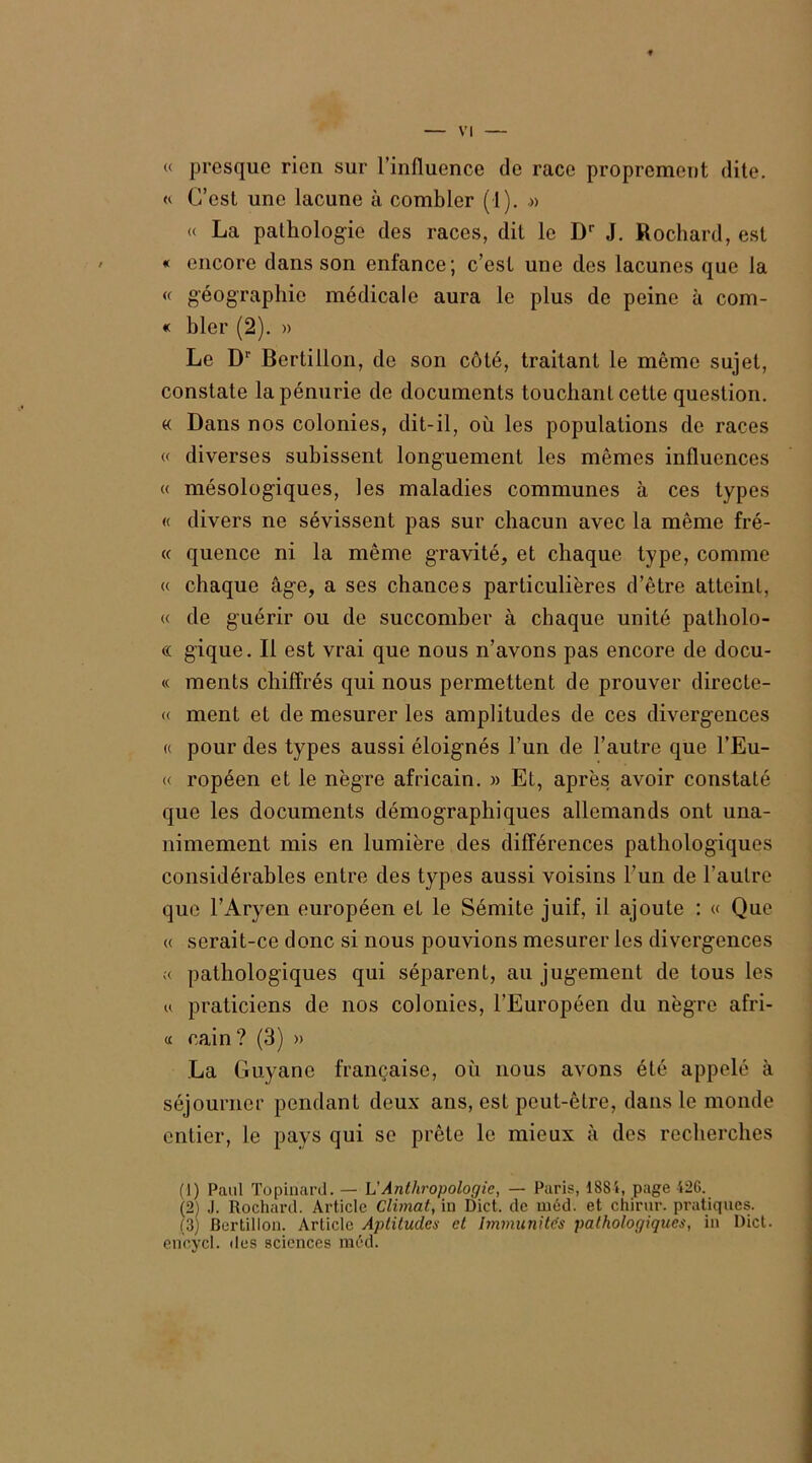 « presque rien sur l’influence de race proprement dite. « C’est une lacune à combler (1). .» « La pathologie des races, dit le Dr J. Rochard, est « encore dans son enfance; c’est une des lacunes que la « géographie médicale aura le plus de peine à com- « hier (2). » Le Dr Bertillon, de son côté, traitant le même sujet, constate la pénurie de documents touchant cette question. « Dans nos colonies, dit-il, où les populations de races « diverses subissent longuement les mêmes influences « mésologiques, les maladies communes à ces types « divers ne sévissent pas sur chacun avec la même fré- « quence ni la même gravité, et chaque type, comme « chaque âge, a ses chances particulières d’être atteint, « de guérir ou de succomber à chaque unité patholo- « gique. Il est vrai que nous n’avons pas encore de docu- « ments chiffrés qui nous permettent de prouver directe- « ment et de mesurer les amplitudes de ces divergences « pour des types aussi éloignés l’un de l’autre que l’Eu- « ropéen et le nègre africain. » Et, après avoir constaté que les documents démographiques allemands ont una- nimement mis en lumière des différences pathologiques considérables entre des types aussi voisins l’un de l’autre que l’Aryen européen et le Sémite juif, il ajoute : « Que « serait-ce donc si nous pouvions mesurer les divergences « pathologiques qui séparent, au jugement de tous les u praticiens de nos colonies, l’Européen du nègre afri- « cain? (3) » La Guyane française, où nous avons été appelé à séjourner pendant deux ans, est peut-être, dans le monde entier, le pays qui se prête le mieux à des recherches (!) Paul Topinard. — L'Anthropologie, — Paris, ISSi, page 426. (2) J. Rochard. Article Climat, in Dict. de méd. et chirur. pratiques. (3) Bertillon. Article Aptitudes et Immunités pathologiques, in l)ict. encycl. des sciences méd.