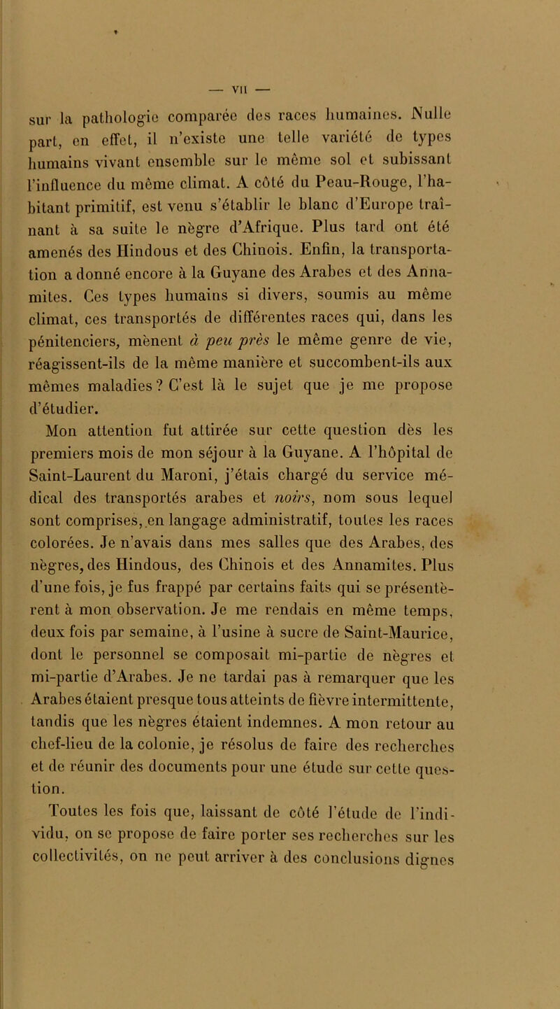 sur Ja pathologie comparée des races humaines. Nulle part, en effet, il n’existe une telle variété de types humains vivant ensemble sur le même sol et subissant l’influence du même climat. A côté du Peau-Rouge, l’ha- bitant primitif, est venu s’établir le blanc d’Europe traî- nant à sa suite le nègre d’Afrique. Plus tard ont été amenés des Hindous et des Chinois. Enfin, la transporta- tion a donné encore à la Guyane des Arabes et des Anna- mites. Ces types humains si divers, soumis au même climat, ces transportés de différentes races qui, dans les pénitenciers, mènent à peu près le même genre de vie, réagissent-ils de la même manière et succombent-ils aux mêmes maladies ? C’est là le sujet que je me propose d’étudier. Mon attention fut attirée sur cette question dès les premiers mois de mon séjour à la Guyane. A l’hôpital de Saint-Laurent du Maroni, j’étais chargé du service mé- dical des transportés arabes et noirs, nom sous lequel sont comprises,.en langage administratif, toutes les races colorées. Je n’avais dans mes salles que des Arabes, des nègres, des Hindous, des Chinois et des Annamites. Plus d’une fois, je fus frappé par certains faits qui se présentè- rent à mon observation. Je me rendais en même temps, deux fois par semaine, à l’usine à sucre de Saint-Maurice, dont le personnel se composait mi-partie de nègres et mi-partie d’Arabes. Je ne tardai pas à remarquer que les Arabes étaient presque tous atteints de fièvre intermittente, tandis que les nègres étaient indemnes. A mon retour au chef-lieu de la colonie, je résolus de faire des recherches et de réunir des documents pour une étude sur cette ques- tion. Toutes les fois que, laissant de côté l’étude de l'indi- vidu, on se propose de faire porter ses recherches sur les collectivités, on ne peut arriver à des conclusions dignes