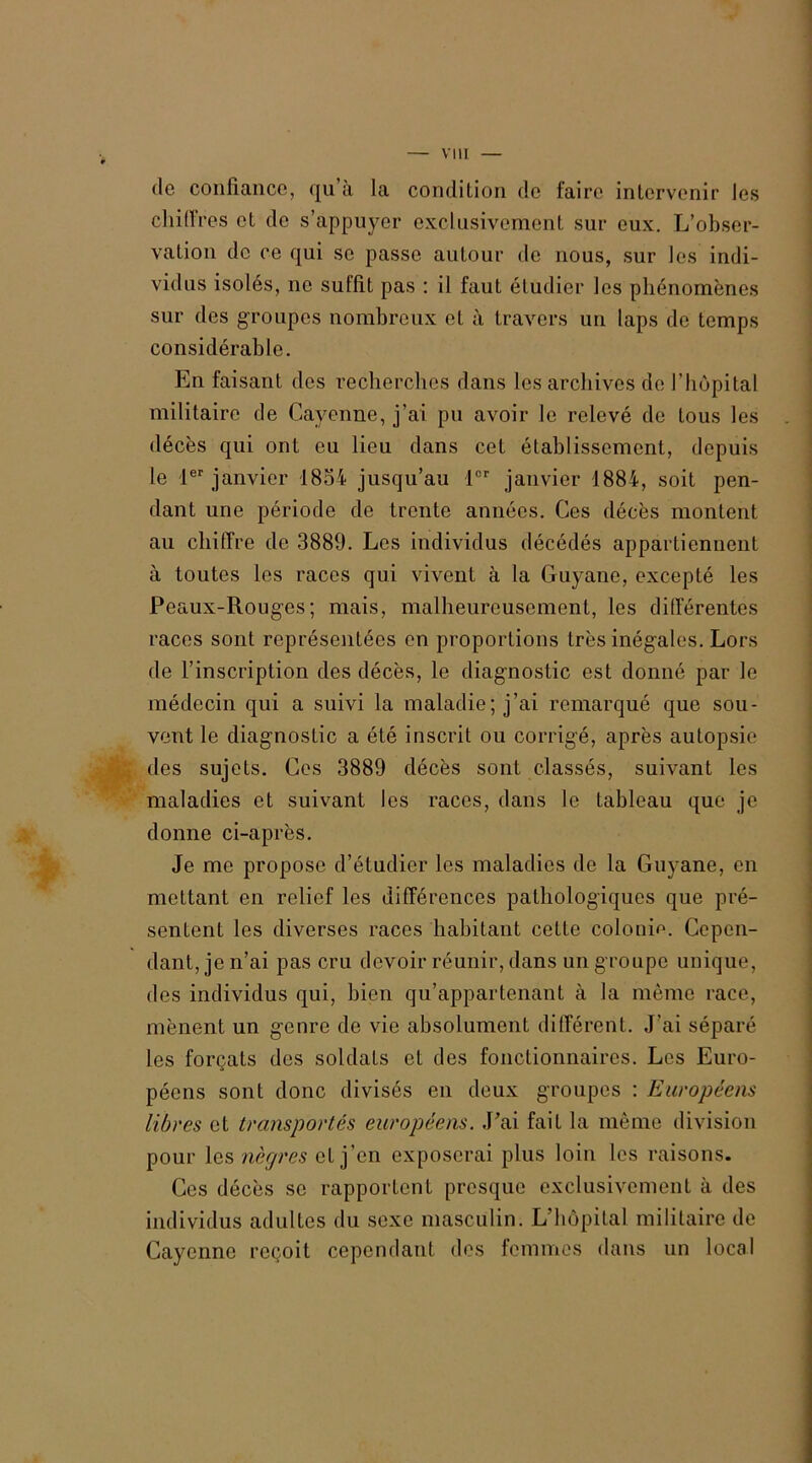 (le confiance, (ju à la condition de faire intervenir les chiffres et de s'appuyer exclusivement sur eux. L’obser- vation de ce qui se passe autour de nous, sur les indi- vidus isolés, no suffit pas : il faut étudier les phénomènes sur des groupes nombreux et à travers un laps de temps considérable. En faisant des recherches dans les archives de l’hôpital militaire de Cayenne, j’ai pu avoir le relevé de tous les décès qui ont eu lieu dans cet établissement, depuis le 1er janvier 1854 jusqu’au 1er janvier 1884, soit pen- dant une période de trente années. Ces décès montent au chiffre de 3889. Les individus décédés appartiennent à toutes les races qui vivent à la Guyane, excepté les Peaux-Rouges; mais, malheureusement, les différentes races sont représentées en proportions très inégales. Lors de l’inscription des décès, le diagnostic est donné par le médecin qui a suivi la maladie; j’ai remarqué que sou- vent le diagnostic a été inscrit ou corrigé, après autopsie des sujets. Ces 3889 décès sont classés, suivant les maladies et suivant les races, dans le tableau que je donne ci-après. Je me propose d’étudier les maladies de la Guyane, en mettant en relief les différences pathologiques que pré- sentent les diverses races habitant cette colonie. Cepen- dant, je n’ai pas cru devoir réunir, dans un g roupe unique, des individus qui, bien qu’appartenant à la même race, mènent un genre de vie absolument différent. J’ai séparé les forçats des soldats et des fonctionnaires. Les Euro- péens sont donc divisés en deux groupes : Européens libres et transportés européens. J'ai fait la même division pour les nègres et j’en exposerai plus loin les raisons. Ces décès se rapportent presque exclusivement à des individus adultes du sexe masculin. L’hôpital militaire de Cayenne reçoit cependant des femmes dans un local