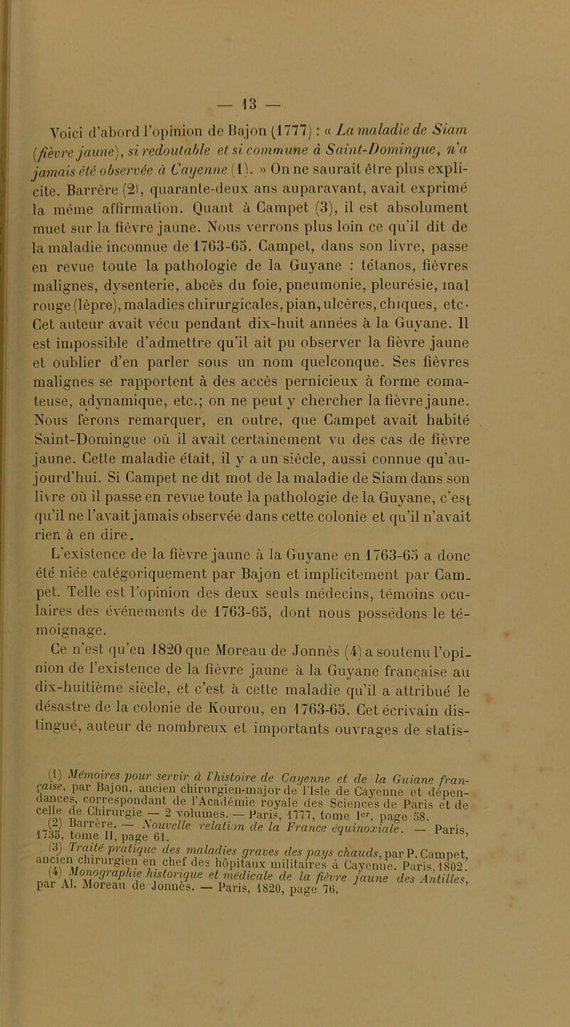 Voici d’abord l’opinion de Bajon (1777) : « La maladie de Siam [fièvre jaune), si redoutable et si commune à Saint-Domingue, n'a jamais été observée à Cayenne (1). » On ne saurait être plus expli- cite. Barrère (2), quarante-deux ans auparavant, avait exprimé la même affirmation. Quant à Gampet (3), il est absolument muet sur la fièvre jaune. Nous verrons plus loin ce qu'il dit de la maladie inconnue de 1703-63. Campet, dans son livre, passe en revue toute la pathologie de la Guyane : tétanos, fièvres malignes, dysenterie, abcès du foie, pneumonie, pleurésie, mal rouge (lèpre), maladies chirurgicales, pian, ulcères, chiques, etc- Cet auteur avait vécu pendant dix-huit années à la Guyane. 11 est impossible d’admettre qu’il ait pu observer la fièvre jaune et oublier d’en parler sous un nom quelconque. Ses fièvres malignes se rapportent à des accès pernicieux à forme coma- teuse, adynamique, etc.; on ne peut y chercher la fièvre jaune. Nous ferons remarquer, en outre, que Campet avait habité Saint-Domingue où il avait certainement vu des cas de fièvre jaune. Cette maladie était, il y a un siècle, aussi connue qu’au- jourd’hui. Si Campet ne dit mot de la maladie de Siam dans son livre où il passe en revue toute la pathologie de la Guyane, c’est qu’il ne l’avait jamais observée dans cette colonie et qu’il n’avait rien à en dire. L'existence de la fièvre jaune à la Guyane en J 763-65 a donc été niée catégoriquement par Bajon et implicitement par Cam- pet. Telle est l’opinion des deux seuls médecins, témoins ocu- laires des événements de 1763-83, dont nous possédons le té- moignage. Ce n est qu’en 1820 que Moreau de Jonnès (4) a soutenu l’opi- nion de 1 existence de la fièvre jaune à la Guyane française au dix-huitième siècle, et c’est à cette maladie qu’il a attribué le désastre de la colonie de Kourou, en 1763-63. Cet écrivain dis- tingué, auteur de nombreux et importants ouvrages de statis- (1) Mémoires pour servir à l'histoire de Ccujenne et de la Guiane fran- çaise, par Bajon, ancien chirurgien-major de l iste de Cayenne et dépen- dances, correspondant de l’Académie royale des Sciences de Paris et de ce « de Chirurgie — 2 volumes. — Paris, 1777, tome 1er, page 58. .-U “arrerÇ. Nouvelle relation de la France équinoxiale. — Paris 1735, tome 11, page 61. 1 * 3 ’ (3) traité pratique des maladies graves des pans chauds, par P. Camnet K.2'r ?. ïl,d‘,cs Mi»* milit/res à Cayom,e PaViM® Jr Al ',)lhft0’ Vue “ntedicale ,1e la fièvre jaune des Antilles, par Al. Moreau de Jonnes. — Paris, 1820, page 76.