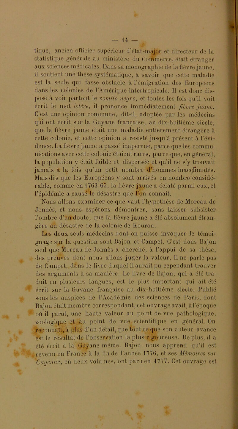 tique, ancien officier supérieur d’état-major et directeur de la statistique générale au ministère du Commerce, était étranger aux sciences médicales. Dans sa monographie de la fièvre jaune, il soutienL une thèse systématique, à savoir que cette maladie est la seule qui fasse obstacle à l’émigration des Européens dans les colonies de l’Amérique inlerlropicale. Il est donc dis- posé à voir partout le vomilo negro, et toutes les fois qu’il voit écrit le mot ictère, il prononce immédiatement fièvre jaune. C’est une opinion commune, dit-il, adoptée par les médecins qui ont écrit sur la Guyane française, au dix-huitième siècle, que la fièvre jaune était une maladie entièrement étrangère à cette colonie, et cette opinion a résisté jusqu’à présent à l’évi- dence. La fièvre jaune a passé inaperçue, parce que les commu- nications avec cette colonie étaient rares, parce que, en général, la population y était faible et dispersée et qu’il ne s’y trouvait jamais à la fois qu’un petit nombre d’hommes inaccjîmatés. Mais dès que les Européens y sont arrivés en nombre considé- rable, comme en 1763-65, la fièvre jaune a éclaté parmi eux, et l’épidémie a causé le désastre que l’on connaît. Nous allons examiner ce que vaut l’hypotbèse de Moreau de Jonnès, et nous espérons démontrer, sans laisser subsister l’ombre d’un doute, que la fièvre jaune a été absolument étran- gère au désastre de la colonie de Kourou. Les deux seuls médecins dont on puisse invoquer le témoi- gnage sur la question sont Bajon et Gampet. C’est dans Bajon seul que Moreau de Jonnès a cherché, à l’appui de sa thèse, des preuves dont nous allons juger la valeur. 11 ne parle pas de Gampet, dans le livre duquel il aurait pu cependant trouver des arguments à sa manière. Le livre de Bajon, qui a été tra- duit en plusieurs langues, est le plus important qui ait été écrit sur la Guyane française au dix-huitième siècle. Publié sous les auspices de l’Académie des sciences de Paris, dont Bajon était membre correspondant, cet ouvrage avait, à l’époque où il parut, une haute valeur au point de vue pathologique, zoologique et au point de vue scientifique en général. On reconnaît, à plus d’un détail, que tout ce que son auteur avance est le résultat de l’observation la plus rigoureuse. De plus, il a été écrit à la Guyane même. Bajon nous apprend qu’il est revenu en France à la fin de l'année 1776, et ses Mémoires sur Cayenne, en deux volumes, ont paru en 1777. Cet ouvrage est