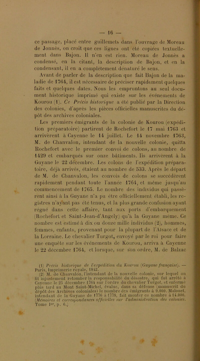 ce passage, placé entre guillemets dans l’ouvrage de Moreau de Jonnès, on croit que ces lignes ont été copiées textuelle- ment dans Bajon. 11 n’en est rien. Moreau de Jonnès a condensé, en la citant, la description de Bajon, et en la condensant, il en a complètement dénaturé le sens. Avant de parler de la description que fait Bajon de la ma- ladie de 1764, il est nécessaire de préciser rapidement quelques faits et quelques dates. Nous les empruntons au seul docu- ment historique imprimé qui existe sur les événements de Kourou (1). Ce Précis historique a été publié par la Direction des colonies, d’après les pièces officielles manuscrites du dé- pôt des archives coloniales. Les premiers émigrants de la colonie de Kourou (expédi- tion préparatoire) partirent de Rochefort le 17 mai 1763 et arrivèrent à Cayenne le 14 juillet. Le 14 novembre 1763, M. de Chanvalon, intendant de la nouvelle colonie, quitta Rochefort avec le premier convoi de colons, au nombre de 1429 et embarqués sur onze bâtiments. Iis arrivèrent à la Guyane le 22 décembre. Les colons de l’expédition prépara- toire, déjà arrivés, étaient au nombre de 533. Après le départ de M. de Cbanvalon, les convois de colons se succédèrent rapidement pendant toute l’année 1764, et même jusqu’au commencement de J763. Le nombre des individus qui passè- rent ainsi à la Guyane n’a pu être officiellement établi, les re- gistres n’ayant pas été tenus, et la plus grande confusion ayant régné dans cette affaire, tant aux ports d’embarquement (Rochefort et Saint-Jean-d’Angely) qu’à la Guyane même. Ce nombre est estimé à dix ou douze mille individus (2), hommes, femmes, enfants, provenant pour la plupart de l’Alsace et de la Lorraine. Le chevalier Turgot, envoyé par le roi pour faire une enquête sur les événements de Kourou, arriva à Cayenne le 22 décembre 1764, et lorsque, sur son ordre, M. de Balzac (1) Précis historique de Vexpédition du Iiowou (Guyane française). — Paris, Imprimerie royale, 1842. (2) M. de Chativalôn, l’intendant de la nouvelle colonie, sur lequel on Jit injustement retomber la responsabilité du désastre, qui fut arrêté à Cayenne le 25 décembre 1764 sur l’ordre du chevalier Turgot, et enfermé plus tard au Mont Saint-Michel, évalue, dans sa défense (manuscrit du dépôt des Archives coloniales) le nombre des émigrants à 9.000. Malouet, intendant de la Guyane de 1776 à 1778, fait monter ce nombre à 14.000. (Mémoires et correspondances officielles sur l’administration des colonies. Tome Ier, p. 6.;