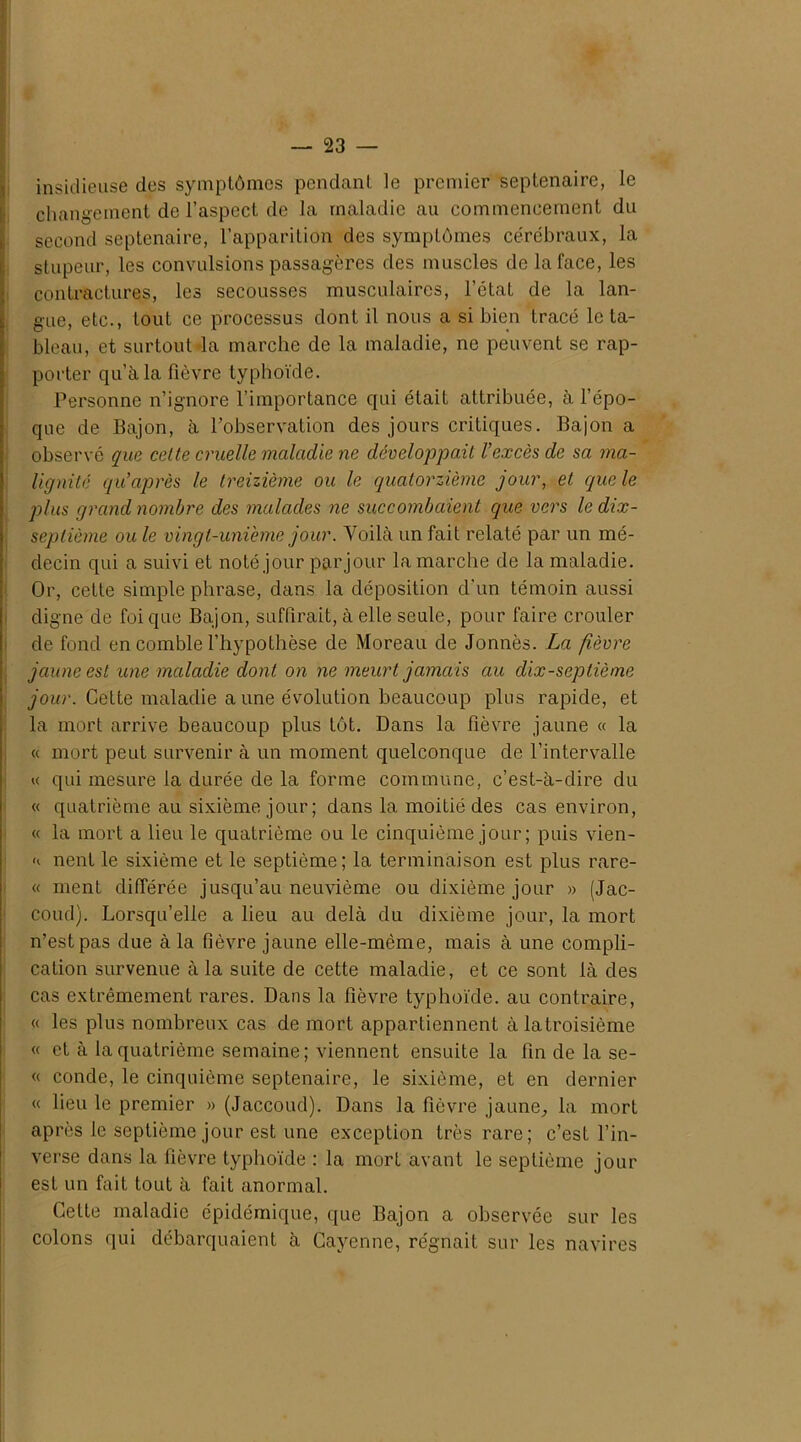 insidieuse des symptômes pendant le premier septénaire, le changement de l’aspect de la maladie au commencement du second septénaire, l’apparition des symptômes cérébraux, la stupeur, les convulsions passagères des muscles de la face, les contractures, les secousses musculaires, l’état de la lan- gue, etc., tout ce processus dont il nous a si bien tracé le ta- bleau, et surtout la marche de la maladie, ne peuvent se rap- porter qu’à la fièvre typhoïde. Personne n’ignore l’importance qui était attribuée, à l’épo- que de Bajon, à l’observation des jours critiques. Bajon a observé que cette cruelle maladie ne développait l’excès de sa ma- lignité qu après le treizième ou le quatorzième jour, et que le plus grand nombre des malades ne succombaient que vers le dix- septième ou le vingt-unieme jour. Voilà un fait relaté par un mé- decin qui a suivi et noté jour par jour la marche de la maladie. Or, cette simple phrase, dans la déposition d'un témoin aussi digne de foi que Bajon, suffirait, à elle seule, pour faire crouler de fond en comble l’hypothèse de Moreau de Jonnès. La fièvre jaune est une maladie dont on ne meurt jamais au dix-septième jour. Cette maladie aune évolution beaucoup plus rapide, et la mort arrive beaucoup plus tôt. Dans la fièvre jaune « la « mort peut survenir à un moment quelconque de l’intervalle « qui mesure la durée de la forme commune, c’est-à-dire du « quatrième au sixième jour; dans la moitié des cas environ, « la mort a lieu le quatrième ou le cinquième jour ; puis vien- nent le sixième et le septième; la terminaison est plus rare- « ment différée jusqu’au neuvième ou dixième jour » (Jac- coud). Lorsqu’elle a lieu au delà du dixième jour, la mort n’est pas due à la fièvre jaune elle-même, mais à une compli- cation survenue à la suite de cette maladie, et ce sont là des cas extrêmement rares. Dans la fièvre typhoïde, au contraire, « les plus nombreux cas de mort appartiennent àlatroisième « et à la quatrième semaine; viennent ensuite la fin de la se- « conde, le cinquième septénaire, le sixième, et en dernier « lieu le premier » (Jaccoud). Dans la fièvre jaune, la mort après le septième jour est une exception très rare; c’est l’in- verse dans la fièvre typhoïde : la mort avant le septième jour est un fait tout à fait anormal. Cette maladie épidémique, que Bajon a observée sur les colons qui débarquaient à Cayenne, régnait sur les navires