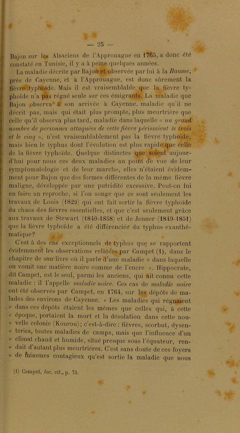 Bajon sur les Alsaciens de l’Approuague en 1765, a donc été constaté en Tunisie, il y a à peine quelques années. La maladie décrite par Bajon et observée par lui à la Baume, près de Cayenne, et à l’Approuague, est donc sûrement la fièvre typhoïde. Mais il est vraisemblable que la fièvre ty- phoïde n’a pas régné seule sur ces émigrants. La maladie que Bajon observa* à* son arrivée à Cayenne, maladie qu’il ne décrit pas, mais qui était plus prompte, plus meurtrière que celle qu’il observa plus tard, maladie dans laquelle « un grand, nombre de personnes attaquées de cette fièvre périssaient te trois et le cinq », n’est vraisemblablement pas la fièvre typhoïde, mais bien le typhus dont l’évolution est plus rapide que celle de la fièvre typhoïde. Quelque distinctes que soient aujour- d’hui pour nous ces deux maladies au point de vue de leur symptomatologie et de leur marche, elles n’étaient évidem- ment pour Bajon que des formes différentes de la même fièvre maligne, développée par une putridité excessive. Peut-on lui en faire un reproche, si l’on songe que ce sont seulement les travaux de Louis (1829) qui ont fait sortir la fièvre typhoïde du chaos des fièvres essentielles, et que c’est seulement grâce aux travaux de Stewart (1840-1858) et de Jenner (1849-1851) que la fièvre typhoïde a été différenciée du typhus exanthé- matique? C’est à des cas exceptionnels de typhus que se rapportent évidemment les observations relatées par Campet(l), dans le chapitre de son livre où il parle d’une maladie « dans laquelle on vomit une matière noire comme de l’encre ». Hippocrate, dit Campet, est le seul, parmi les anciens, qui ait connu cette maladie : il 1 appelle maladie noire. Ces cas de maladie noire ont été observés par Campet, en 1764, sur les dépôts de ma- lades des environs de Cayenne. « Les maladies qui régnaient « dans ces dépôts étaient les mêmes que celles qui, à cette époque, portaient la mort et la désolation dans cette nou- « velle colonie (Kourou); c’est-à-dire : fièvres, scorbut, dysen- « teries, toutes maladies de camps, mais que l’influence d’un « climat chaud et humide, situé presque sous l’équateur, ren- « dait d autant plus meurtrières. C’est sans doute de ces foyers « de fhiasmes contagieux qu’est sortie la maladie que nous