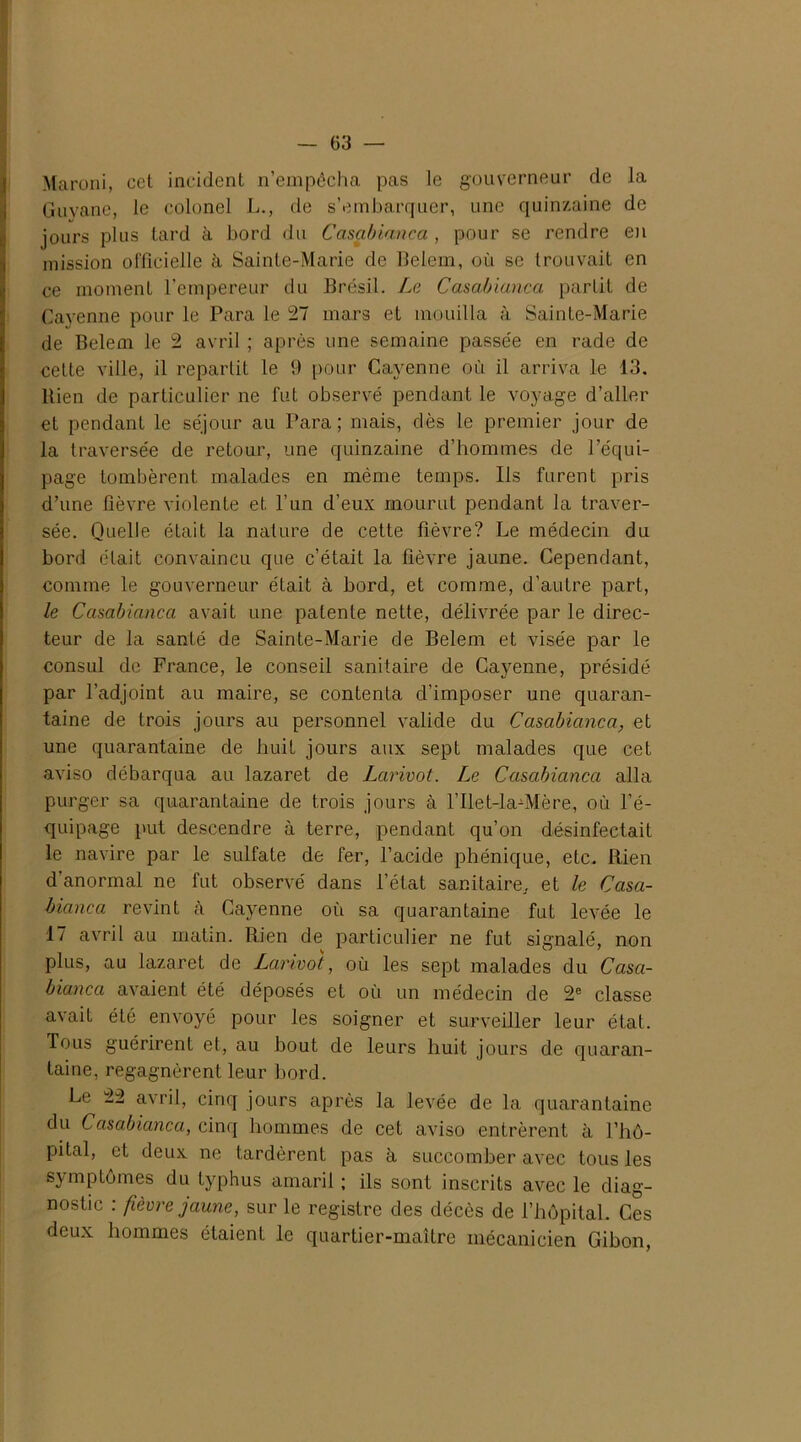 Maroni, cet incident n’empêcha pas le gouverneur de la Guyane, le colonel L., de s’embarquer, une quinzaine de jours plus tard à bord du Casablanca , pour se rendre en mission officielle à Sainte-Marie de Belem, où se trouvait en ce moment l’empereur du Brésil. Le Casablanca partit de Cayenne pour le Para le 27 mars et mouilla à Sainte-Marie de Belem le 2 avril ; après une semaine passée en rade de cette ville, il repartit le 9 pour Cayenne où il arriva le 13. Bien de particulier ne fut observé pendant le voyage d’aller et pendant le séjour au Para; mais, dès le premier jour de la traversée de retour, une quinzaine d’hommes de l’équi- page tombèrent malades en même temps. Ils furent pris d’une fièvre violente et l’un d’eux mourut pendant la traver- sée. Quelle était la nature de cette fièvre? Le médecin du bord était convaincu que c’était la fièvre jaune. Cependant, comme le gouverneur était à bord, et comme, d’autre part, le Casablanca avait une patente nette, délivrée par le direc- teur de la santé de Sainte-Marie de Belem et visée par le consul de France, le conseil sanitaire de Cayenne, présidé par l’adjoint au maire, se contenta d’imposer une quaran- taine de trois jours au personnel valide du Casablanca, et une quarantaine de huit jours aux sept malades que cet aviso débarqua au lazaret de Lcirivot. Le Casablanca alla purger sa quarantaine de trois jours à l’Ilet-la-Mère, où l’é- quipage put descendre à terre, pendant qu’on désinfectait le navire par le sulfate de fer, l’acide phénique, etc. Rien d anormal ne fut observé dans l’état sanitaire, et le Casa- blanca revint à Cayenne où sa quarantaine fut levée le 17 avril au matin. Rien de particulier ne fut signalé, non plus, au lazaret de Lcirivot, où les sept malades du Casa- blanca avaient été déposés et où un médecin de 2e classe avait été envoyé pour les soigner et surveiller leur état. Tous guérirent et, au bout de leurs huit jours de quaran- taine, regagnèrent leur bord. Le 22 avril, cinq jours après la levée de la quarantaine du Casablanca, cinq hommes de cet aviso entrèrent à l’hô- pital, et deux ne tardèrent pas à succomber avec tous les symptômes du typhus amaril ; ils sont inscrits avec le diag- nostic : fièvre jaune, sur le registre des décès de l’hôpital. Ces deux hommes étaient le quartier-maître mécanicien Gibon,