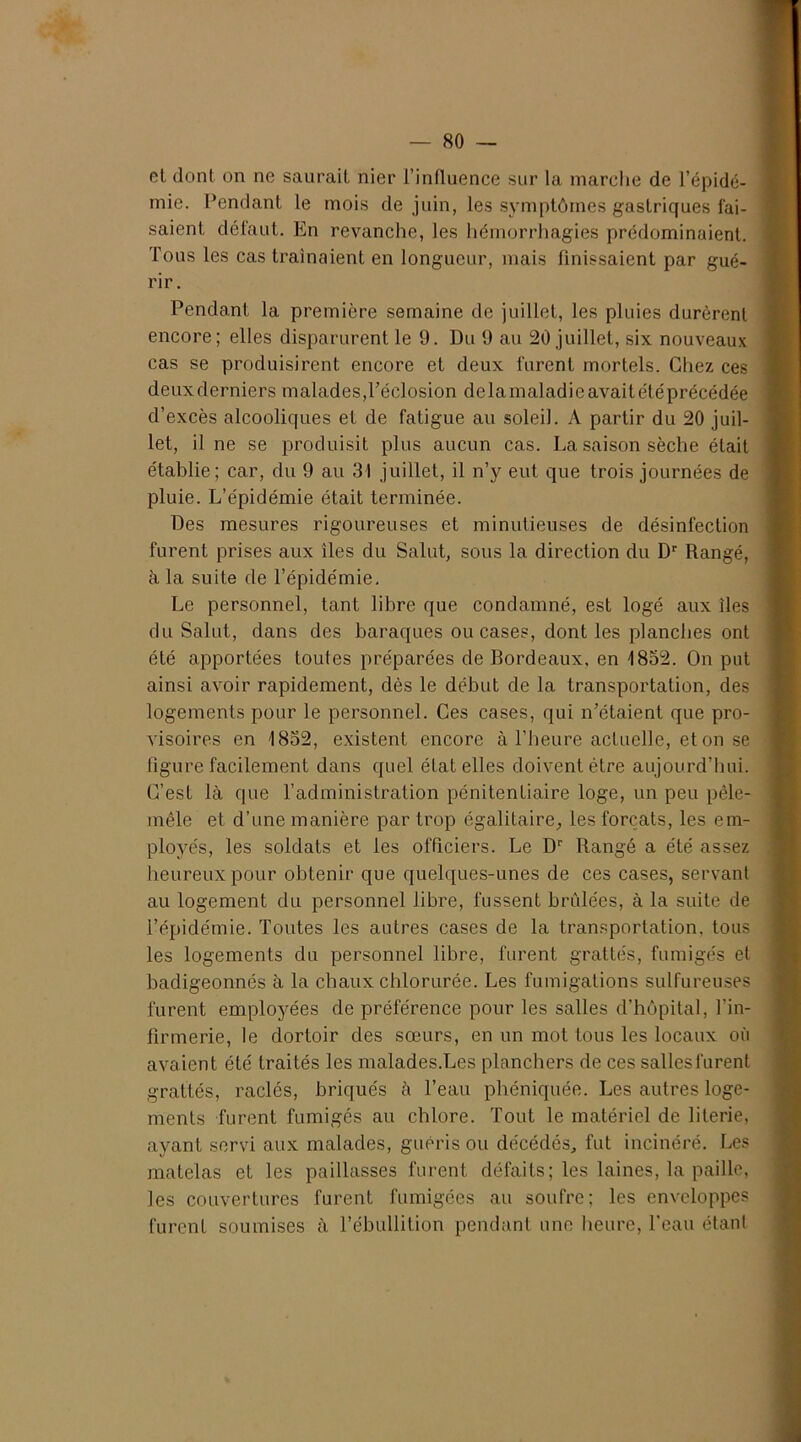 et dont on ne saurait nier l’influence sur la marche de l’épidé- mie. Pendant le mois de juin, les symptômes gastriques fai- saient défaut. En revanche, les hémorrhagies prédominaient. Tous les cas traînaient en longueur, mais finissaient par gué- rir. Pendant la première semaine de juillet, les pluies durèrent encore; elles disparurent le 9. Du 9 au 20 juillet, six nouveaux cas se produisirent encore et deux furent mortels. Chez ces deux derniers malades, l'éclosion delà maladie avait été précédée d’excès alcooliques et de fatigue au soleil. A partir du 20 juil- let, il ne se produisit plus aucun cas. La saison sèche était établie; car, du 9 au 31 juillet, il n’y eut que trois journées de pluie. L’épidémie était terminée. Des mesures rigoureuses et minutieuses de désinfection furent prises aux îles du Salut, sous la direction du Dr Rangé, à la suite de l’épidémie. Le personnel, tant libre que condamné, est logé aux îles du Salut, dans des baraques ou cases, dont les planches ont été apportées toutes préparées de Bordeaux, en 1852. On put ainsi avoir rapidement, dès le début de la transportation, des logements pour le personnel. Ces cases, qui n’étaient que pro- visoires en 1852, existent encore à l’heure actuelle, et on se figure facilement dans quel état elles doivent être aujourd’hui. C’est là que l’administration pénitentiaire loge, un peu pêle- mêle et d’une manière par trop égalitaire, les forçats, les em- ployés, les soldats et les officiers. Le Dr Rangé a été assez heureux pour obtenir que quelques-unes de ces cases, servant au logement du personnel libre, fussent brûlées, à la suite de l’épidémie. Toutes les autres cases de la transportation, tous les logements du personnel libre, furent grattés, fumigés et badigeonnés à la chaux chlorurée. Les fumigations sulfureuses furent employées de préférence pour les salles d’hôpital, l’in- firmerie, le dortoir des sœurs, en un mot tous les locaux où avaient été traités les malades.Les planchers de ces salles furent grattés, racles, briqués à l’eau phéniquée. Les autres loge- ments furent fumigés au chlore. Tout le matériel de literie, ayant servi aux malades, guéris ou décédés, fut incinéré. Les matelas et les paillasses furent défaits; les laines, la paille, les couvertures furent fumigées au soufre; les enveloppes furent soumises à l’ébullition pendant une heure, l’eau étant