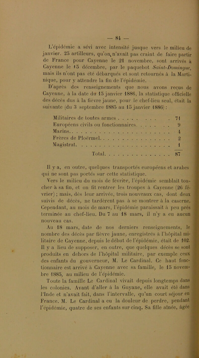 L’épidémie a sévd avec intensité jusque vers le milieu de janvier. 25 artilleurs, qu’on^ n’avait pas craint de faire partir de France pour Cayenne le 21 novembre, sont arrivés à Cayenne le 15 décembre, par le paquebot Saint-Domingue, mais ils n’ont pas été débarqués et sont retournés à la Marti- nique, pour y attendre la fin de l’épidémie. D’après des renseignements que nous avons reçus de Cayenne, à la date du 15 janvier 1886, la statistique officielle des décès dus à la fièvre jaune, pour le chef-lieu seul, était la suivante (du 3 septembre 1885 au 15 janvier 1886) : Militaires de toutes armes .71 Européens civils ou fonctionnaires 9 Marins 4 Frères de Ploërmel 2 Magistrat 1 Total 87 Il y a, en outre, quelques transportés européens et arabes qui ne sont pas portés sur cette statistique. Vers le milieu du mois de février, l’épidémie semblait tou- cher à sa fin, et on fit rentrer les troupes à Cayenne (26 fé- vrier) ; mais, dès leur arrivée, trois nouveaux cas, dont deux suivis de décès, ne tardèrent pas à se montrer à la caserne. Cependant, au mois de mars, l’épidémie paraissait à peu près terminée au chef-lieu. Du 7 au 18 mars, il n’y a eu aucun nouveau cas. Au 18 mars, date de nos derniers renseignements, le nombre des décès par fièvre jaune, enregistrés à l’hôpital mi- litaire de Cayenne, depuis le début de l’épidémie, était de 102. Il y a lieu de supposer, en outre, que quelques décès se sont produits en dehors de l’hôpital militaire, par exemple ceux des enfants du gouverneur, M. Le Cardinal. Ce haut fonc- tionnaire est arrivé à Cayenne avec sa famille, le 15 novem- bre 1885, au milieu de l’épidémie. Toute la famille Le Cardinal vivait depuis longtemps dans les colonies. Avant d’aller à la Guyane, elle avait été dans l’Inde et n’avait fait, dans l’intervalle, qu’un court séjour en France. M. Le Cardinal a eu la douleur de perdre, pendant l’épidémie, quatre de ses enfants sur cinq. Sa fille aînée, âgée