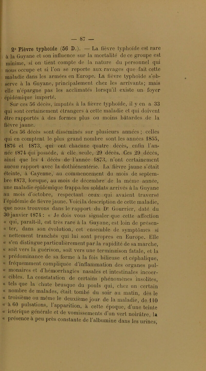 2° Fièvre typhoïde (56 D.). — La fièvre typhoïde est rare <à la Guyane et son influence sur la mortalité de ce groupe est minime, si on tient compte de la nature du personnel qui nous occupe et si l’on se reporte aux ravages que fait cette maladie dans les armées en Europe. La lièvre typhoïde s’ob- serve à la Guyane, principalement chez les arrivants; mais elle n’épargne pas les acclimatés lorsqu’il existe un foyer épidémique importé. Sur ces 5G décès, imputés à la fièvre typhoïde, il y en a 33 qui sont certainement étrangers à cette maladie et qui doivent être rapportés à des formes plus ou moins bâtardes de la fièvre jaune. Ces 56 décès sont disséminés sur plusieurs années ; celles qui en comptent le plus grand nombre sont les années 1855, 1876 et 1873, qui ont chacune quatre décès, enfin l’an- née 1874 qui possède, à elle seule, 29 décès. Ces 29 décès, ainsi que les 4 décès de l’année 1873, n’ont certainement aucun rapport avec la dothiénentérie. La fièvre jaune s’était éteinte, à Cayenne, au commencement du mois de septem- bre 1873, lorsque, au mois de décembre de la même année, une maladie épidémique frappa les soldats arrivés à la Guyane au mois d’octobre, respectant ceux qui avaient traversé l’épidémie de fièvre jaune. Yoicila description de cette maladie, que nous trouvons dans le rapport du Dr Gourrier, daté du 30 janvier 1874 : « Je dois vous signaler que cette affection « qui, paraît-il, est très rare à la Guyane, est loin de présen- « ter, dans son évolution, cet ensemble de symptômes si « nettement tranchés qui lui sont propres en Europe. Elle « s’en distingue particulièrement par la rapidité de sa marche, « soit vers la guérison, soit vers une terminaison fatale, et la « pi édominance de sa forme à la fois bilieuse et céphalique, « fréquemment compliquée d’inflammation des organes pul- « monaires et d hémorrhagies nasales et intestinales incoer- « cibles. La constatation de certains phénomènes insolites, « tels que la chute brusque du pouls qui, chez un certain « nombre de malades, était tombé du soir au matin, dès le « troisième ou même le deuxième jour de la maladie, de 110 « à 60 pulsations, 1 apparition, à cette époque, d’une teinte « ictérique générale et de vomissements d’un vert noirâtre la « présence à peu près constante de l’albumine dans les urines,