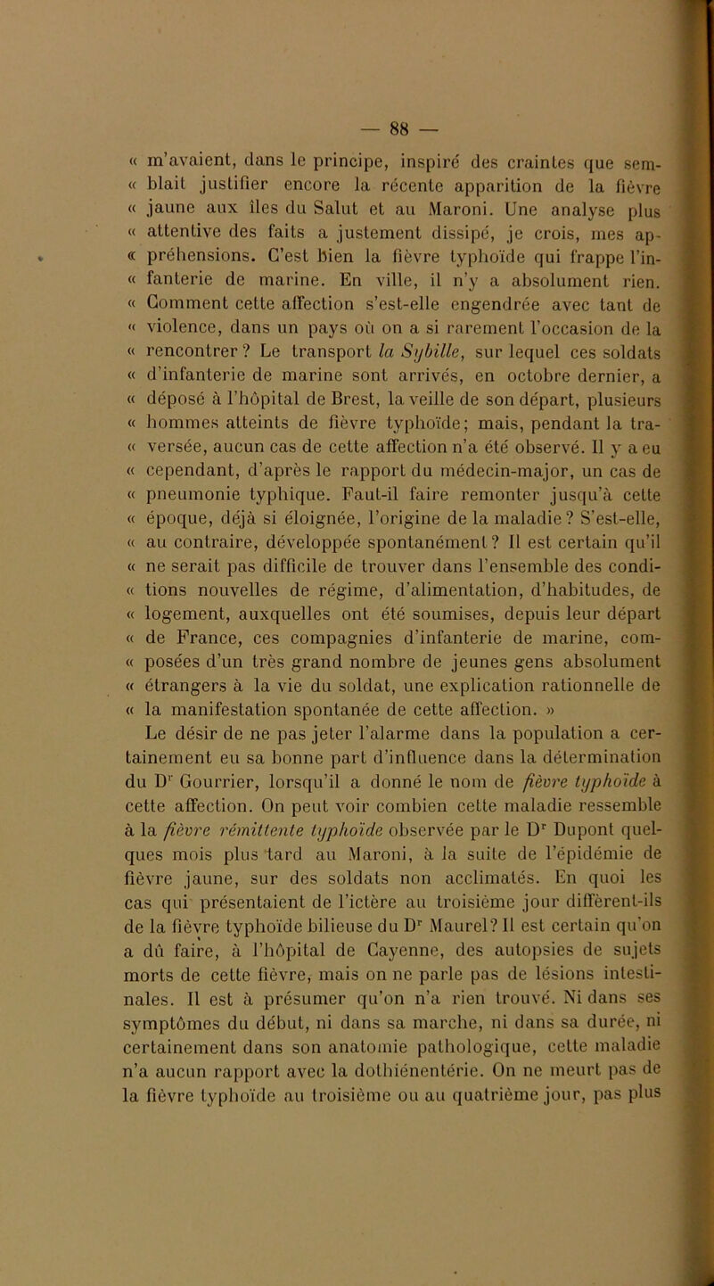 « m’avaient, dans le principe, inspiré des craintes que sem- « blait justifier encore la récente apparition de la fièvre « jaune aux îles du Salut et au Maroni. Une analyse plus « attentive des faits a justement dissipé, je crois, mes ap- « préhensions. C’est bien la fièvre typhoïde qui frappe l’in- « fanterie de marine. En ville, il n’y a absolument rien. « Gomment cette affection s’est-elle engendrée avec tant de « violence, dans un pays où on a si rarement l’occasion de la « rencontrer ? Le transport la Sybille, sur lequel ces soldats « d’infanterie de marine sont arrivés, en octobre dernier, a « déposé à l’hôpital de Brest, la veille de son départ, plusieurs « hommes atteints de fièvre typhoïde; mais, pendant la tra- « versée, aucun cas de cette affection n’a été observé. 11 y a eu « cependant, d’après le rapport du médecin-major, un cas de « pneumonie typhique. Faut-il faire remonter jusqu’à cette « époque, déjà si éloignée, l’origine de la maladie? S’est-elle, « au contraire, développée spontanément? Il est certain qu’il « ne serait pas difficile de trouver dans l’ensemble des condi- « tions nouvelles de régime, d’alimentation, d’habitudes, de « logement, auxquelles ont été soumises, depuis leur départ « de France, ces compagnies d’infanterie de marine, com- « posées d’un très grand nombre de jeunes gens absolument « étrangers à la vie du soldat, une explication rationnelle de « la manifestation spontanée de cette affection. » Le désir de ne pas jeter l’alarme dans la population a cer- tainement eu sa bonne part d’influence dans la détermination du D1' Gourrier, lorsqu’il a donné le nom de fièvre typhoïde à cette affection. On peut voir combien cette maladie ressemble à la fièvre rémittente typhoïde observée par le Dr Dupont quel- ques mois plus tard au Maroni, à la suite de l’épidémie de fièvre jaune, sur des soldats non acclimatés. En quoi les cas qui présentaient de l’ictère au troisième jour diffèrent-ils de la fièvre typhoïde bilieuse du Dr Maurel? 11 est certain qu’on a dû faire, à l’hôpital de Cayenne, des autopsies de sujets morts de cette fièvre, mais on ne parle pas de lésions intesti- nales. Il est à présumer qu’on n’a rien trouvé. Ni dans ses symptômes du début, ni dans sa marche, ni dans sa durée, ni certainement dans son anatomie pathologique, cette maladie n’a aucun rapport avec la dothiénentérie. On ne meurt pas de la fièvre typhoïde au troisième ou au quatrième jour, pas plus