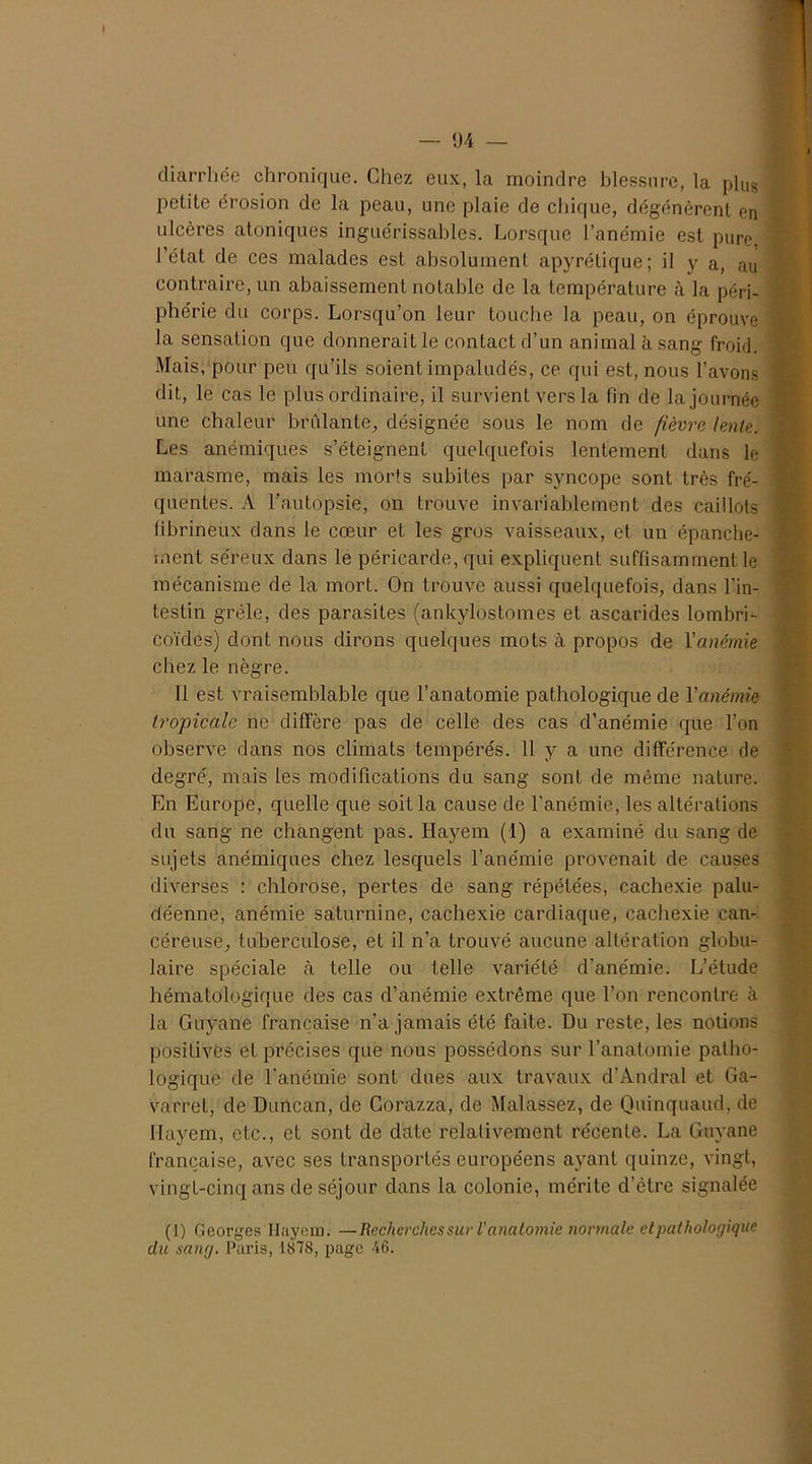 diarrhée chronique. Chez eux, la moindre blessure, la plUs petite érosion de la peau, une plaie de chique, dégénèrent en ulcères atoniques inguérissables. Lorsque l’anémie est pure, l’état de ces malades est absolument apyrétique; il y a, au contraire, un abaissement notable de la température à la péri- phérie du corps. Lorsqu’on leur touche la peau, on éprouve la sensation que donnerait le contact d’un animal à sang froid. Mais, pour peu qu’ils soient impaludés, ce qui est, nous l’avons dit, le cas le plus ordinaire, il survient vers la fin de la journée une chaleur brûlante, désignée sous le nom de fièvre lente. Les anémiques s’éteignent quelquefois lentement dans le marasme, mais les morts subites par syncope sont très fré- quentes. A l’autopsie, on trouve invariablement des caillots fibrineux dans le cœur et les gros vaisseaux, et un épanche- ment séreux dans le péricarde, qui expliquent suffisamment le mécanisme de la mort. On trouve aussi quelquefois, dans l’in- testin grêle, des parasites (ankylostomes et ascarides lombri- coïdes) dont nous dirons quelques mots à propos de Y anémie chez le nègre. Il est vraisemblable que l’anatomie pathologique de Yanémie tropicale ne diffère pas de celle des cas d’anémie que l’on observe dans nos climats tempérés. 11 y a une différence de degré, mais les modifications du sang sont de même nature. En Europe, quelle que soit la cause de l'anémie, les altérations du sang ne changent pas. Hayem (1) a examiné du sang de sujets anémiques chez lesquels l’anémie provenait de causes diverses : chlorose, pertes de sang répétées, cachexie palu- déenne, anémie saturnine, cachexie cardiaque, cachexie can- céreuse, tuberculose, et il n’a trouvé aucune altération globu- laire spéciale à telle ou telle variété d’anémie. L’étude hématologique des cas d’anémie extrême que l’on rencontre à la Guyane française n’a jamais été faite. Du reste, les notions positives et précises que nous possédons sur l’anatomie patho- logique de l'anémie sont dues aux travaux d’Andral et Ga- varret, de Duncan, de Gorazza, de Malassez, de Quinquaud, de Hayem, etc., et sont de date relativement récente. La Guyane française, avec ses transportés européens ayant quinze, vingt, vingt-cinq ans de séjour dans la colonie, mérite d’être signalée (1) Georges Ilayem. —Recherches sur l'anatomie normale et pathologique du sang. Paris, 1878, page 46.