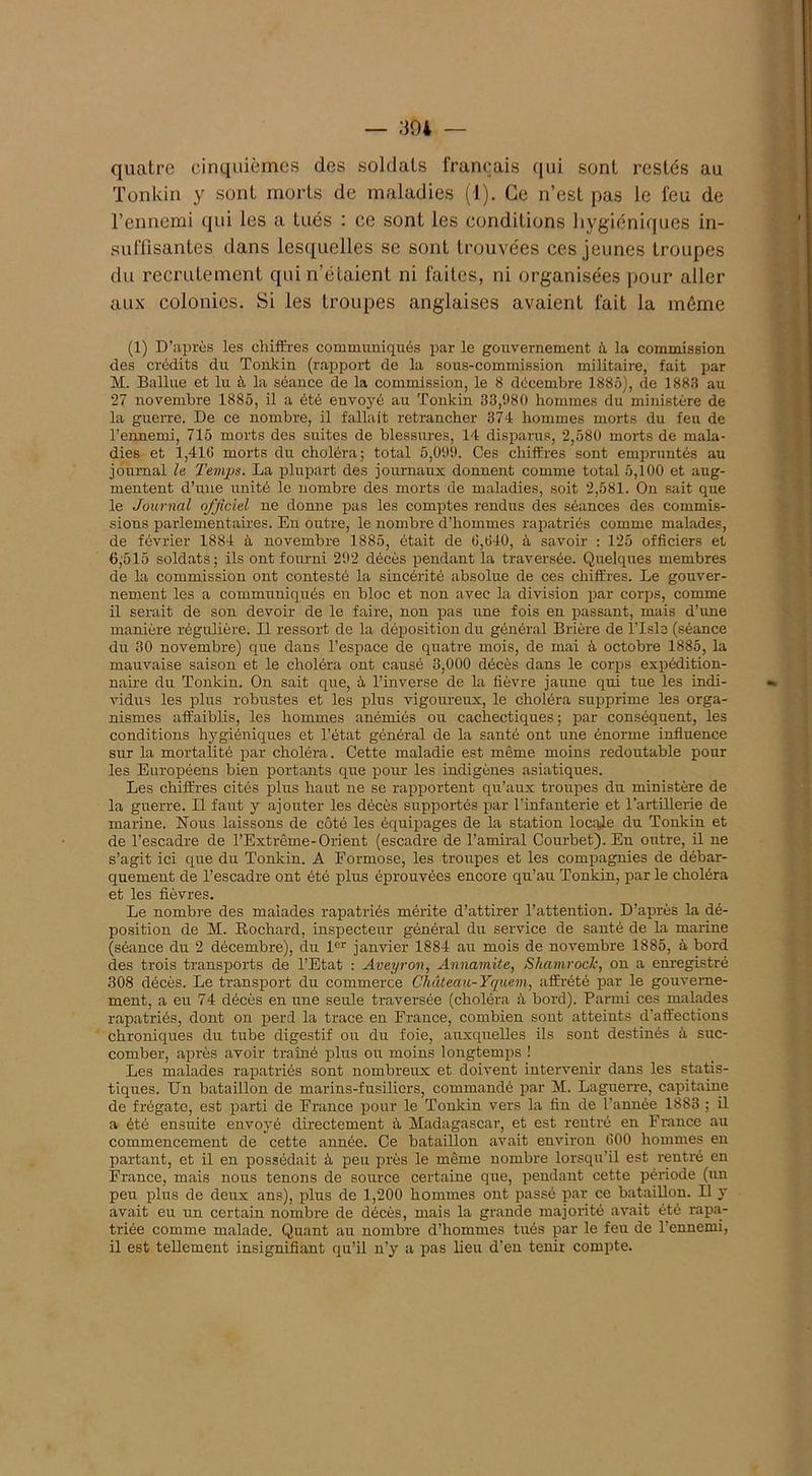 — 39i quatre cinquièmes des soldats français qui sont restés au Tonkin y sont morts de maladies (1). Ce n’est pas le feu de l’ennemi qui les a tués : ce sont les conditions hygiéniques in- suffisantes dans lesquelles se sont trouvées ces jeunes troupes du recrutement qui n’étaient ni faites, ni organisées pour aller aux colonies. Si les troupes anglaises avaient fait la même (1) D’après les chiffres communiqués par le gouvernement à la commission des crédits du Tonkin (rapport de la sous-commission militaire, fait par M. Ballue et lu à la séance de la commission, le 8 décembre 1885), de 1888 au 27 novembre 1885, il a été envoyé au Tonkin 33,980 hommes du ministère de la guerre. De ce nombre, il fallait retrancher 374 hommes morts du feu de l’ennemi, 715 morts des suites de blessures, 14 disparus, 2,580 morts de mala- dies et 1,416 morts du choléra; total 5,099. Ces chiffres sont empruntés au journal la Temps. La plupart des journaux donnent comme total 5,100 et aug- mentent d’une unité le nombre des morts de maladies, soit 2,581. On sait que le Journal officiel ne donne pas les comptes rendus des séances des commis- sions parlementaires. En outre, le nombre d’hommes rapatriés comme malades, de février 1884 à novembre 1885, était de 6,640, à savoir : 125 officiers et 6,515 soldats; ils ont fourni 292 décès pendant la traversée. Quelques membres de la commission ont contesté la sincérité absolue de ces chiffres. Le gouver- nement les a communiqués en bloc et non avec la division par corps, comme il serait de son devoir de le faire, non pas une fois en passant, mais d’une manière régulière. Il ressort de la déposition du général Brière de l’Isle (séance du 30 novembre) que dans l’espace de quatre mois, de mai à octobre 1885, la mauvaise saison et le choléra ont causé 3,000 décès dans le corps expédition- naire du Tonkin. On sait que, à l’inverse de la fièvre jaune qui tue les indi- vidus les plus robustes et les plus vigoureux, le choléra supprime les orga- nismes affaiblis, les hommes anémiés ou cachectiques; par conséquent, les conditions hygiéniques et l’état général de la santé ont une énorme influence sur la mortalité par choléra. Cette maladie est même moins redoutable pour les Européens bien portants que pour les indigènes asiatiques. Les chiffres cités plus haut ne se rapportent qu’aux troupes du ministère de la guerre. Il faut y ajouter les décès supportés par l’infanterie et l’artillerie de marine. Nous laissons de côté les équipages de la station locale du Tonkin et de l’escadre de l’Extrême-Orient (escadre de l’amiral Courbet). En outre, il ne s’agit ici que du Tonkin. A Formose, les troupes et les compagnies de débar- quement de l’escadre ont été plus éprouvées encore qu’au Tonkin, par le choléra et les fièvres. Le nombre des malades rapatriés mérite d’attirer l’attention. D’après la dé- position de M. Rochard, inspecteur général du service de santé de la marine (séance du 2 décembre), du 1er janvier 1884 au mois de novembre 1885, à bord des trois transports de l’Etat : Aveyron, Annamite, Shamrock, on a enregistré 308 décès. Le transport du commerce Château-Yquem, affrété par le gouverne- ment, a eu 74 décès en une seule traversée (choléra à bord). Parmi ces malades rapatriés, dont on perd la trace en France, combien sont atteints d’affections chroniques du tube digestif ou du foie, auxquelles ils sont destinés à suc- comber, après avoir traîné plus ou moins longtemps ! Les malades rapatriés sont nombreux et doivent intervenir dans les statis- tiques. Un bataillon de marins-fusiliers, commandé par M. Laguerre, capitaine de frégate, est parti de France pour le Tonkin vers la fin de l’année 1883 ; il a été ensuite envoyé directement à Madagascar, et est rentré en France au commencement de cette année. Ce bataillon avait environ 600 hommes en partant, et il en possédait à peu près le même nombre lorsqu’il est rentré en France, mais nous tenons de source certaine que, pendant cette période (un peu plus de deux ans), plus de 1,200 hommes ont passé par ce bataillon. Il y avait eu un certain nombre de décès, mais la grande majorité avait été rapa- triée comme malade. Quant au nombre d’hommes tués par le feu de 1 ennemi, il est tellement insignifiant qu’il n’y a pas lieu d’en tenir compte.