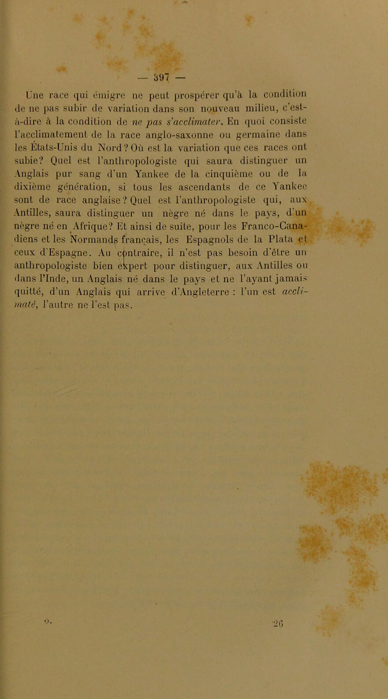 Une race qui émigre ne peut prospérer qu’à la condition de ne pas subir de variation dans son nouveau milieu, c’est- à-dire à la condition de ne pas s’acclimater. En quoi consiste l’acclimatement de la race anglo-saxonne ou germaine dans les États-Unis du Nord? Où est la variation que ces races ont subie? Quel est l’anthropologiste qui saura distinguer un Anglais pur sang d’un Yankee de la cinquième ou de la dixième génération, si tous les ascendants de ce Yankee sont de race anglaise ? Quel est l’anthropologiste qui, aux Antilles, saura distinguer un nègre né dans le pays, d'un nègre né en Afrique? Et ainsi de suite, pour les Franco-Cana- diens et les Normand^ français, les Espagnols de la Plata et ceux d'Espagne. Au contraire, il n’est pas besoin d'être un anthropologiste bien expert pour distinguer, aux Antilles ou dans l’Inde, un Anglais né dans le pays et ne l’ayant jamais quitté, d’un Anglais qui arrive d’Angleterre : l’un est accli- maté, l’autre ne l'est pas. ■26