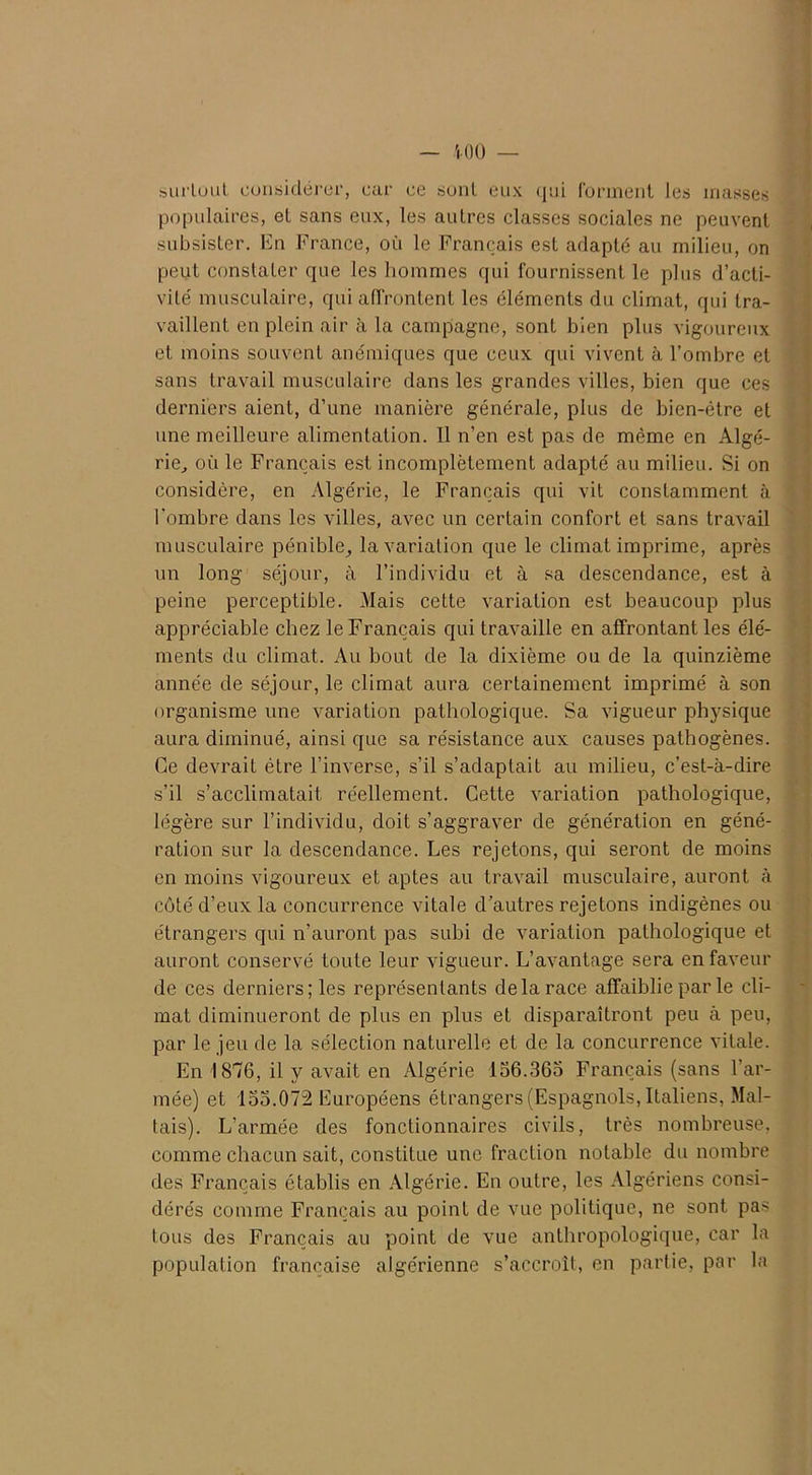 surtout considérer, car ce sont eux qui forment les masses populaires, et sans eux, les autres classes sociales ne peuvent subsister. En France, où le Français est adapté au milieu, on peut constater que les hommes qui fournissent le plus d’acti- vité musculaire, qui affrontent les éléments du climat, qui tra- vaillent en plein air à la campagne, sont bien plus vigoureux et moins souvent anémiques que ceux qui vivent à l’ombre et sans travail musculaire dans les grandes villes, bien que ces derniers aient, d’une manière générale, plus de bien-être et une meilleure alimentation. Il n’en est pas de même en Algé- rie, où le Français est incomplètement adapté au milieu. Si on considère, en Algérie, le Français qui vit constamment à l’ombre dans les villes, avec un certain confort et sans travail musculaire pénible, la variation que le climat imprime, après un long séjour, à l’individu et à sa descendance, est à peine perceptible. Mais cette variation est beaucoup plus appréciable chez le Français qui travaille en affrontant les élé- ments du climat. Au bout de la dixième ou de la quinzième année de séjour, le climat aura certainement imprimé à son organisme une variation pathologique. Sa vigueur physique aura diminué, ainsi que sa résistance aux causes pathogènes. Ce devrait être l’inverse, s’il s’adaptait au milieu, c’est-à-dire s’il s’acclimatait réellement. Cette variation pathologique, légère sur l’individu, doit s’aggraver de génération en géné- ration sur la descendance. Les rejetons, qui seront de moins en moins vigoureux et aptes au travail musculaire, auront à côté d’eux la concurrence vitale d’autres rejetons indigènes ou étrangers qui n’auront pas subi de variation pathologique et auront conservé toute leur vigueur. L’avantage sera en faveur de ces derniers; les représentants delà race affaiblie par le cli- mat diminueront de plus en plus et disparaîtront peu à peu, par le jeu de la sélection naturelle et de la concurrence vitale. En 1876, il y avait en Algérie 156.365 Français (sans l’ar- mée) et 155.072 Européens étrangers (Espagnols, Italiens, Mal- tais). L’armée des fonctionnaires civils, très nombreuse, comme chacun sait, constitue une fraction notable du nombre des Français établis en Algérie. En outre, les Algériens consi- dérés comme Français au point de vue politique, ne sont pas tous des Français au point de vue anthropologique, car la population française algérienne s’accroît, en partie, par la