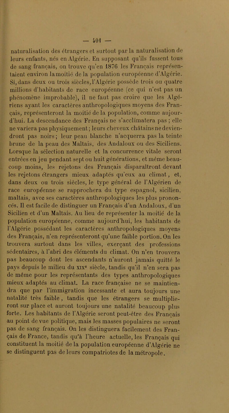 naturalisation des étrangers et surtout par la naturalisation de leurs enfants, nés en Algérie. En supposant qu’ils fussent tous de sang français, on trouve qu’en 1876 les Français représen- taient environ lamoitié de la population européenne d’Algérie. Si, dans deux ou trois siècles,l’Algérie possède trois ou quatre millions d’habitants de race européenne (ce qui n’est pas un phénomène improbable), il ne faut pas croire que les Algé- riens ayant les caractères anthropologiques moyens des Fran- çais, représenteront la moitié delà population, comme aujour- d’hui. La descendance des Français ne s’acclimatera pas ; elle ne variera pas physiquement ; leurs cheveux châtains ne devien- dront pas noirs ; leur peau blanche n’acquerra pas la teinte brune de la peau des Maltais, des Andaloux ou des Siciliens. Lorsque la sélection naturelle et la concurrence vitale seront entrées en jeu pendant sept ou huit générations, et même beau- coup moins, les rejetons des Français disparaîtront devant les rejetons étrangers mieux adaptés qu’eux au climat, et, dans deux ou trois siècles, le type général de l’Algérien de race européenne se rapprochera du type espagnol, sicilien, maltais, avec ses caractères anthropologiques les plus pronon- cés. Il est facile de distinguer un Français d’un Andaloux, d'un Sicilien et d’un Maltais. Au lieu de représenter la moitié de la population européenne, comme aujourd’hui, les habitants de l’Algérie possédant les caractères anthropologiques moyens des Français, n’en représenteront qu’une faible portion. On les trouvera surtout dans les villes, exerçant des professions sédentaires, à l’abri des éléments du climat. On n’en trouvera pas beaucoup dont les ascendants n’auront jamais quitté le pays depuis le milieu du xixe siècle, tandis qu’il n’en sera pas de même pour les représentants des types anthropologiques mieux adaptés au climat. La race française ne se maintien- dra que par l’immigration incessante et aura toujours une natalité très faible , tandis que les étrangers se multiplie- ront sur place et auront toujours une natalité beaucoup plus forte. Les habitants de l’Algérie seront peut-être des Français au point de vue politique, mais les masses populaires ne seront pas de sang français. On les distinguera facilement des Fran- çais de France, tandis qu’à l’heure actuelle, les Français qui constituent la moitié delà population européenne d’Algérie ne se distinguent pas de leurs compatriotes de la métropole.