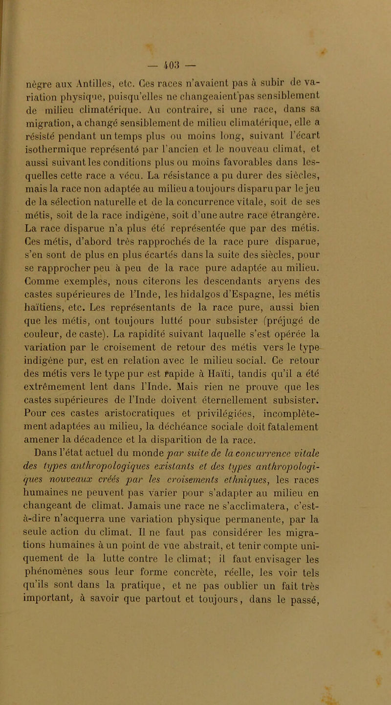 nègre aux Antilles, etc. Ges races n’avaient pas à subir de va- riation physique, puisqu’elles ne changeaient'pas sensiblement de milieu climatérique. Au contraire, si une race, dans sa migration, a changé sensiblement de milieu climatérique, elle a résisté pendant un temps plus ou moins long, suivant l’écart isothermique représenté par l’ancien et le nouveau climat, et aussi suivant les conditions plus ou moins favorables dans les- quelles cette race a vécu. La résistance a pu durer des siècles, mais la race non adaptée au milieu a toujours disparu par le jeu de la sélection naturelle et de la concurrence vitale, soit de ses métis, soit delà race indigène, soit d’une autre race étrangère. La race disparue n’a plus été représentée que par des métis. Ces métis, d’abord très rapprochés de la race pure disparue, s’en sont de plus en plus écartés dans la suite des siècles, pour se rapprocher peu à peu de la race pure adaptée au milieu. Comme exemples, nous citerons les descendants aryens des castes supérieures de l’Inde, les hidalgos d’Espagne, les métis haïtiens, etc. Les représentants de la race pure, aussi bien que les métis, ont toujours lutté pour subsister (préjugé de couleur, de caste). La rapidité suivant laquelle s’est opérée la variation par le croisement de retour des métis vers le type indigène pur, est en relation avec le milieu social. Ce retour des métis vers le type pur est rapide à Haïti, tandis qu’il a été extrêmement lent dans l’Inde. Mais rien ne prouve que les castes supérieures de l’Inde doivent éternellement subsister. Pour ces castes aristocratiques et privilégiées, incomplète- ment adaptées au milieu, la déchéance sociale doit fatalement amener la décadence et la disparition de la race. Dans l’état actuel du monde par suite de la concurrence vitale des types anthropologiques existants et des types anthropologi- ques nouveaux créés par les croisements ethniques, les races humaines ne peuvent pas varier pour s’adapter au milieu en changeant de climat. Jamais une race ne s’acclimatera, c’est- à-dire n’acquerra une variation physique permanente, par la seule action du climat. Il ne faut pas considérer les migra- tions humaines à un point de vue abstrait, et tenir compte uni- quement de la lutte contre le climat; il faut envisager les phénomènes sous leur forme concrète, réelle, les voir tels qu’ils sont dans la pratique, et ne pas oublier un fait très important, à savoir que partout et toujours, dans le passé,