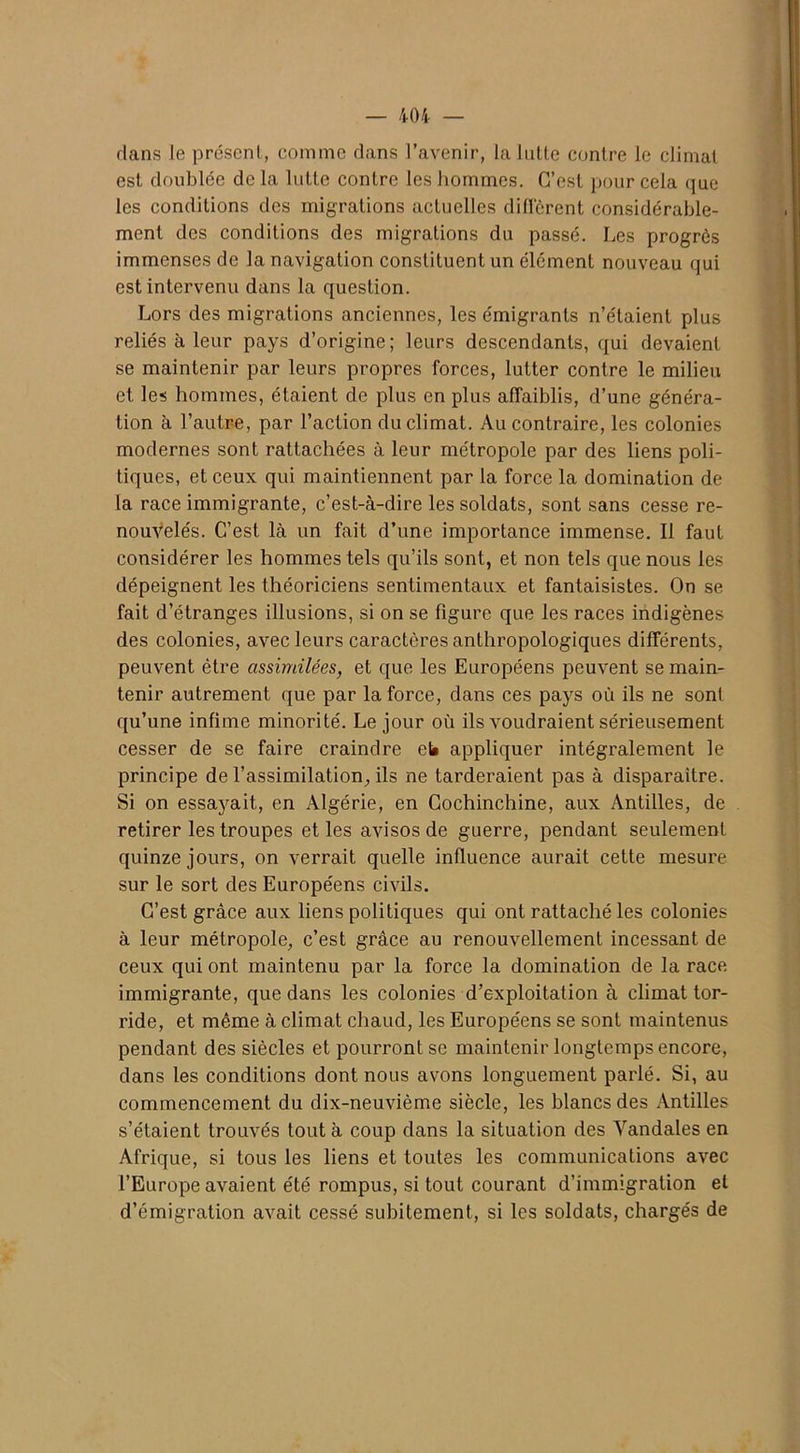 dans le préscnl, comme dans l’avenir, la lutte contre le climat est doublée de la lutte contre les hommes. C’est pour cela que les conditions des migrations actuelles diffèrent considérable- ment des conditions des migrations du passé. Les progrès immenses de la navigation constituent un élément nouveau qui est intervenu dans la question. Lors des migrations anciennes, les émigrants n’étaient plus reliés à leur pays d’origine; leurs descendants, qui devaient se maintenir par leurs propres forces, lutter contre le milieu et les hommes, étaient de plus en plus affaiblis, d’une généra- tion à l’autre, par l’action du climat. Au contraire, les colonies modernes sont rattachées à leur métropole par des liens poli- tiques, et ceux qui maintiennent par la force la domination de la race immigrante, c’est-à-dire les soldats, sont sans cesse re- nouvelés. C’est là un fait d’une importance immense. Il faut considérer les hommes tels qu’ils sont, et non tels que nous les dépeignent les théoriciens sentimentaux et fantaisistes. On se fait d’étranges illusions, si on se figure que les races indigènes des colonies, avec leurs caractères anthropologiques différents, peuvent être assimilées, et que les Européens peuvent se main- tenir autrement que par la force, dans ces pays où ils ne sont qu’une infime minorité. Le jour où ils voudraient sérieusement cesser de se faire craindre et» appliquer intégralement le principe de l'assimilation, ils ne tarderaient pas à disparaître. Si on essayait, en Algérie, en Cochinchine, aux Antilles, de retirer les troupes et les avisos de guerre, pendant seulement quinze jours, on verrait quelle influence aurait cette mesure sur le sort des Européens civils. C’est grâce aux liens politiques qui ont rattaché les colonies à leur métropole, c’est grâce au renouvellement incessant de ceux qui ont maintenu par la force la domination de la race immigrante, que dans les colonies d’exploitation à climat tor- ride, et même à climat chaud, les Européens se sont maintenus pendant des siècles et pourront se maintenir longtemps encore, dans les conditions dont nous avons longuement parlé. Si, au commencement du dix-neuvième siècle, les blancs des Antilles s’étaient trouvés tout à coup dans la situation des Vandales en Afrique, si tous les liens et toutes les communications avec l’Europe avaient été rompus, si tout courant d’immigration et d’émigration avait cessé subitement, si les soldats, chargés de