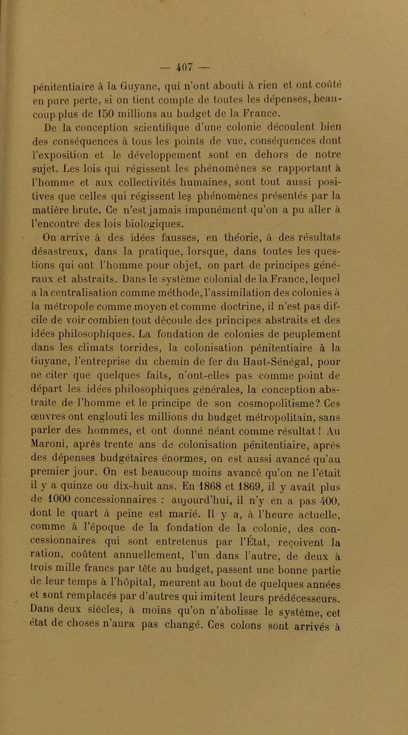 pénitentiaire à la Guyane, qui n’ont abouti à rien et ont coûté en pure perte, si on tient compte de toutes les dépenses, beau- coup plus de 150 millions au budget de la France. De la conception scientifique d’une colonie découlent bien des conséquences à tous les points de vue, conséquences dont l’exposition et le développement sont en dehors de notre sujet. Les lois qui régissent les phénomènes se rapportant à l’homme et aux collectivités humaines, sont tout aussi posi- tives que celles qui régissent le$ phénomènes présentés par la matière brute. Ce n’est jamais impunément qu’on a pu aller à l’encontre des lois biologiques. On arrive à des idées fausses, en théorie, à des résultats désastreux, dans la pratique, lorsque, dans toutes les ques- tions qui ont l’homme pour objet, on part de principes géné- raux et abstraits. Dans le système colonial de la France, lequel a la centralisation comme méthode, l’assimilation des colonies à la métropole comme moyen et comme doctrine, il n’est pas dif- cile de voir combien tout découle des principes abstraits et des idées philosophiques. La fondation de colonies de peuplement dans les climats torrides, la colonisation pénitentiaire à la Guyane, l’entreprise du chemin de fer du Haut-Sénégal, pour ne citer que quelques faits, n’ont-elles pas comme point de départ les idées philosophiques générales, la conception abs- traite de l’homme et le principe de son cosmopolitisme? Ces œuvres ont englouti les millions du budget métropolitain, sans parler des hommes, et ont donné néant comme résultat ! Au Maroni, après trente ans de colonisation pénitentiaire, après des dépenses budgétaires énormes, on est aussi avancé qu’au premier jour. On est beaucoup moins avancé qu’on ne l’était il y a quinze ou dix-huit ans. En 1868 et 1869, il y avait plus de 1000 concessionnaires : aujourd’hui, il n’y en a pas 400, dont le quart cà peine est marié. Il y a, cà l’heure actuelle, comme à l’époque de la fondation de la colonie, des con- cessionnaires qui sont entretenus par l’État, reçoivent la ration, coûtent annuellement, l’un dans l’autre, de deux à trois mille francs par tête au budget, passent une bonne partie de leur temps à 1 hôpital, meurent au bout de quelques années et sont remplacés par d’autres qui imitent leurs prédécesseurs. Dans deux siècles, à moins qu’on n’abolisse le système, cet état de choses n’aura pas changé. Ces colons sont arrivés à