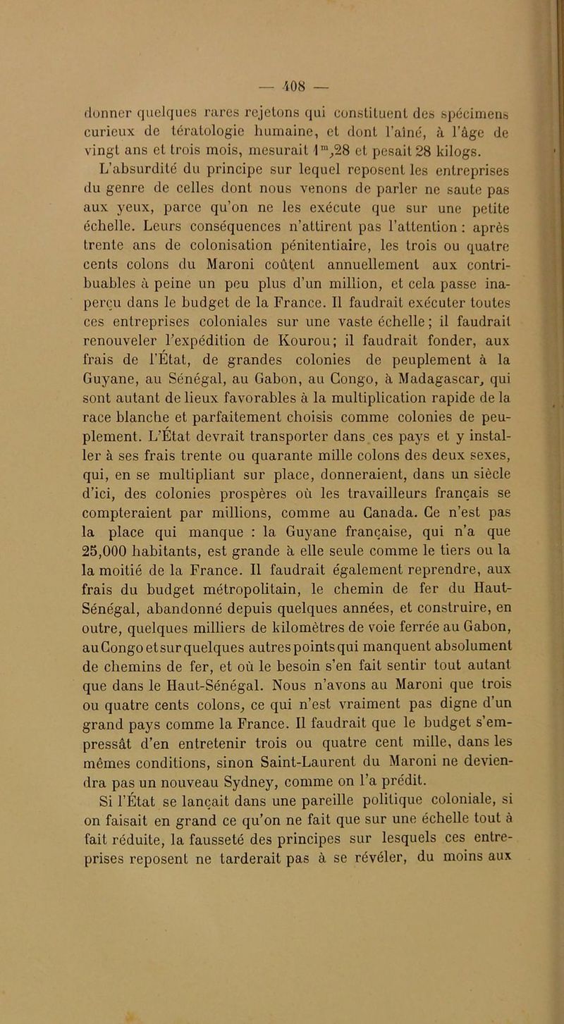 donner quelques rares rejetons qui constituent des spécimens curieux de tératologie humaine, et dont l’aîné, à l’âge de vingt ans et trois mois, mesurait 1m,28 et pesait 28 kilogs. L’absurdité du principe sur lequel reposent les entreprises du genre de celles dont nous venons de parler ne saute pas aux yeux, parce qu’on ne les exécute que sur une petite échelle. Leurs conséquences n’attirent pas l’attention : après trente ans de colonisation pénitentiaire, les trois ou quatre cents colons du Maroni coûtent annuellement aux contri- buables à peine un peu plus d’un million, et cela passe ina- perçu dans le budget de la France. Il faudrait exécuter toutes ces entreprises coloniales sur une vaste échelle ; il faudrait renouveler l’expédition de Kourou; il faudrait fonder, aux frais de l'Etat, de grandes colonies de peuplement à la Guyane, au Sénégal, au Gabon, au Congo, à Madagascar, qui sont autant de lieux favorables à la multiplication rapide de la race blanche et parfaitement choisis comme colonies de peu- plement. L’État devrait transporter dans ces pays et y instal- ler à ses frais trente ou quarante mille colons des deux sexes, qui, en se multipliant sur place, donneraient, dans un siècle d’ici, des colonies prospères où les travailleurs français se compteraient par millions, comme au Canada. Ce n’est pas la place qui manque : la Guyane française, qui n’a que 25,000 habitants, est grande à elle seule comme le tiers ou la la moitié de la France. Il faudrait également reprendre, aux frais du budget métropolitain, le chemin de fer du Haut- Sénégal, abandonné depuis quelques années, et construire, en outre, quelques milliers de kilomètres de voie ferrée au Gabon, au Congo etsur quelques autres points qui manquent absolument de chemins de fer, et où le besoin s’en fait sentir tout autant que dans le Haut-Sénégal. Nous n’avons au Maroni que trois ou quatre cents colons, ce qui n’est vraiment pas digne d’un grand pays comme la France. Il faudrait que le budget s’em- pressât d’en entretenir trois ou quatre cent mille, dans les mêmes conditions, sinon Saint-Laurent du Maroni ne devien- dra pas un nouveau Sydney, comme on l’a prédit. Si l’État se lançait dans une pareille politique coloniale, si on faisait en grand ce qu’on ne fait que sur une échelle tout à fait réduite, la fausseté des principes sur lesquels ces entre- prises reposent ne tarderait pas à se révéler, du moins aux
