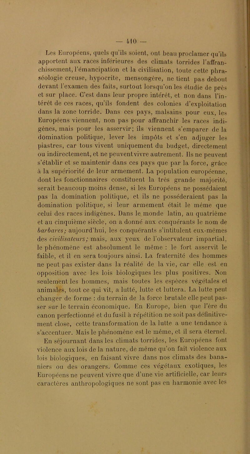 Les Européens, quels qu’ils soient, ont beau proclamer qu’ils apportent aux races inférieures des climats torrides l'affran- chissement, l'émancipation et la civilisation, toute cette phra- séologie creuse, hypocrite, mensongère, ne tient pas debout devant l'examen des faits, surtout lorsqu’on les étudie de près et sur place. C’est dans leur propre intérêt, et non dans l’in- térêt de ces races, qu’ils fondent des colonies d’exploitation dans la zone torride. Dans ces pays, malsains pour eux, les Européens viennent, non pas pour affranchir les races indi- gènes, mais pour les asservir; ils viennent s’emparer de la domination politique, lever les impôts et s’en adjuger les piastres, car tous vivent uniquement du budget, directement ou indirectement, et ne peuventvivre autrement. Ils ne peuvent s’établir et se maintenir dans ces pays que par la force, grâce à la supériorité de leur armement. La population européenne, dont les fonctionnaires constituent la très grande majorité, serait beaucoup moins dense, si les Européens ne possédaient pas la domination politique, et ils ne posséderaient pas la domination politique, si leur armement était le même que celui des races indigènes. Dans le monde latin, au quatrième et au cinquième siècle, on a donné aux conquérants le nom de barbares; aujourd’hui, les conquérants s’intitulent eux-mêmes des civilisateurs ; mais, aux yeux de l’observateur impartial, le phénomène est absolument le même : le fort asservit le faible, et il en sera toujours ainsi. La fraternité des hommes ne peut pas exister dans la réalité de la vie, car elle est en opposition avec les lois biologiques les plus positives. Non seulement les hommes, mais toutes les espèces végétales et animales, tout ce qui vit, a lutté, lutte et luttera. La lutte peut changer de forme : du terrain de la force brutale elle peut pas- ser sur le terrain économique. En Europe, bien que l’ère du canon perfectionné et du fusil à répétition ne soit pas définitive- ment close, cette transformation de la lutte a une tendance à s’accentuer. Mais le phénomène est le même, et il sera éternel. En séjournant dans les climats torrides, les Européens font violence aux lois de la nature, de même qu’on fait violence aux lois biologiques, en faisant vivre dans nos climats des bana- niers ou des orangers. Gomme ces végétaux exotiques, les Européens ne peuventvivre que d’une vie artificielle, car leurs caractères anthropologiques ne sont pas en harmonie avec les