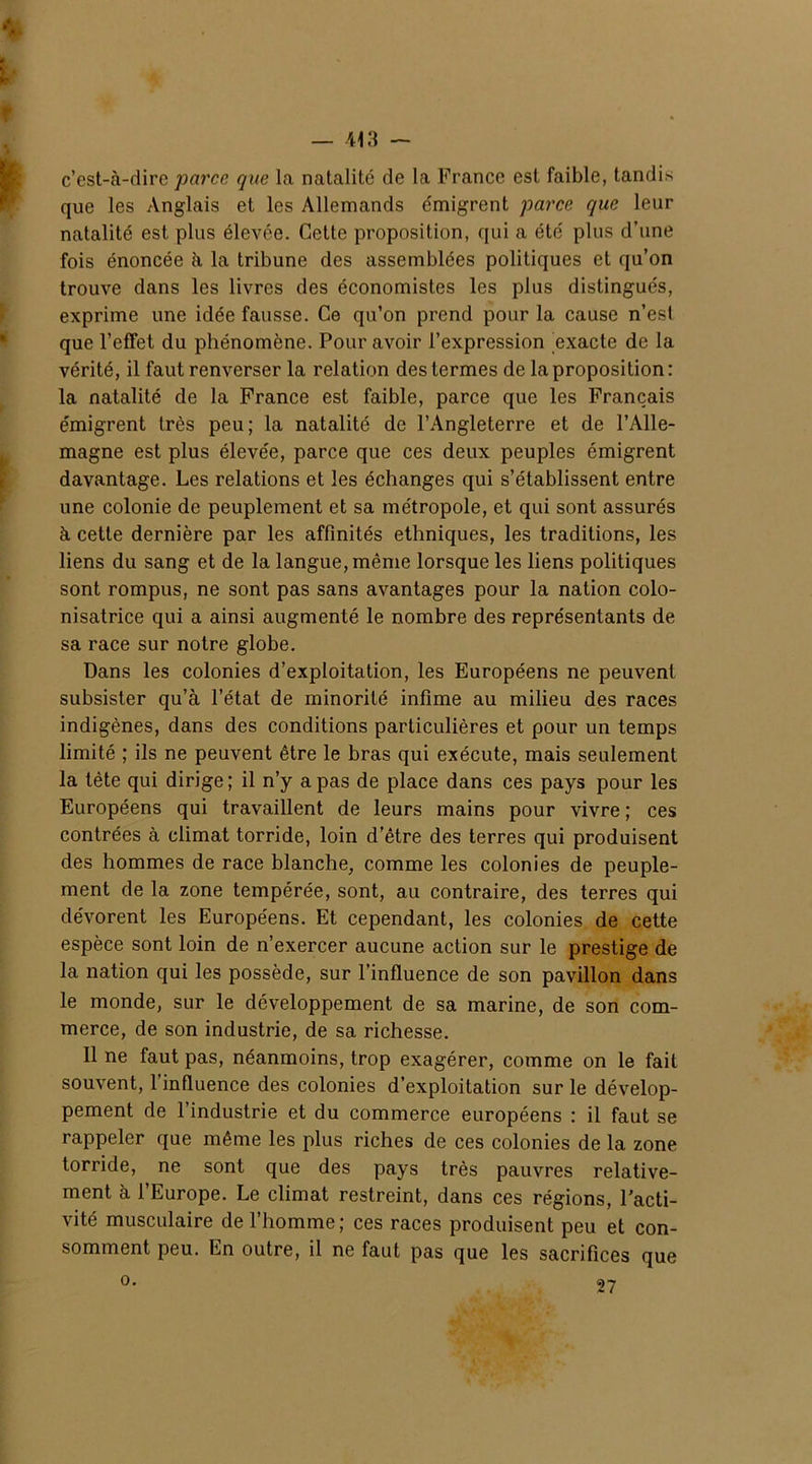 c’est-à-dire parce que la natalité de la France est faible, tandis que les Anglais et les Allemands émigrent parce que leur natalité est plus élevée. Cette proposition, qui a été plus d’une fois énoncée à la tribune des assemblées politiques et qu’on trouve dans les livres des économistes les plus distingués, exprime une idée fausse. Ce qu’on prend pour la cause n’est que l’efFet du phénomène. Pour avoir l’expression exacte de la vérité, il faut renverser la relation des termes de la proposition: la natalité de la France est faible, parce que les Français émigrent très peu; la natalité de l’Angleterre et de l’Alle- magne est plus élevée, parce que ces deux peuples émigrent davantage. Les relations et les échanges qui s’établissent entre une colonie de peuplement et sa métropole, et qui sont assurés à cette dernière par les affinités ethniques, les traditions, les liens du sang et de la langue, même lorsque les liens politiques sont rompus, ne sont pas sans avantages pour la nation colo- nisatrice qui a ainsi augmenté le nombre des représentants de sa race sur notre globe. Dans les colonies d’exploitation, les Européens ne peuvent subsister qu’à l’état de minorité infime au milieu des races indigènes, dans des conditions particulières et pour un temps limité ; ils ne peuvent être le bras qui exécute, mais seulement la tète qui dirige; il n’y a pas de place dans ces pays pour les Européens qui travaillent de leurs mains pour vivre ; ces contrées à climat torride, loin d’être des terres qui produisent des hommes de race blanche, comme les colonies de peuple- ment de la zone tempérée, sont, au contraire, des terres qui dévorent les Européens. Et cependant, les colonies de cette espèce sont loin de n’exercer aucune action sur le prestige de la nation qui les possède, sur l’influence de son pavillon dans le monde, sur le développement de sa marine, de son com- merce, de son industrie, de sa richesse. Il ne faut pas, néanmoins, trop exagérer, comme on le fait souvent, l’influence des colonies d’exploitation sur le dévelop- pement de l’industrie et du commerce européens : il faut se rappeler que même les plus riches de ces colonies de la zone torride, ne sont que des pays très pauvres relative- ment à l’Europe. Le climat restreint, dans ces régions, l'acti- vité musculaire de l’homme; ces races produisent peu et con- somment peu. En outre, il ne faut pas que les sacrifices que o. 27