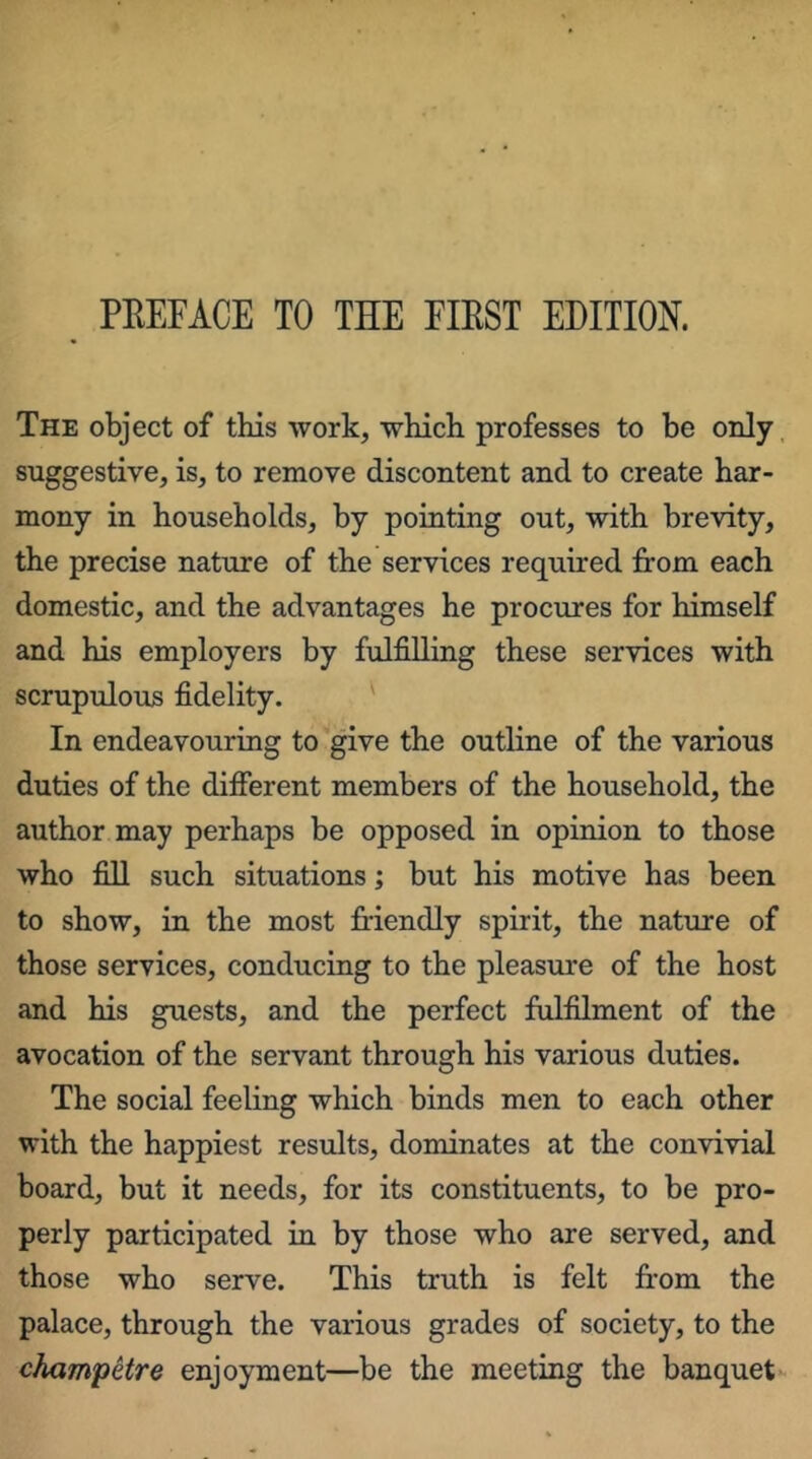 The object of this work, which professes to be only, suggestive, is, to remove discontent and to create har- mony in households, by pointing out, with brevity, the precise nature of the services required from each domestic, and the advantages he procures for himself and his employers by fulfilling these services with scrupulous fidelity. In endeavouring to give the outline of the various duties of the difierent members of the household, the author may perhaps be opposed in opinion to those who fill such situations; but his motive has been to show, in the most friendly spirit, the nature of those services, conducing to the pleasure of the host and his guests, and the perfect fulfilment of the avocation of the servant through his various duties. The social feeling which binds men to each other with the happiest results, dominates at the convivial board, but it needs, for its constituents, to be pro- perly participated in by those who are served, and those who serve. This truth is felt fr-om the palace, through the various grades of society, to the champetre enjoyment—be the meeting the banquet