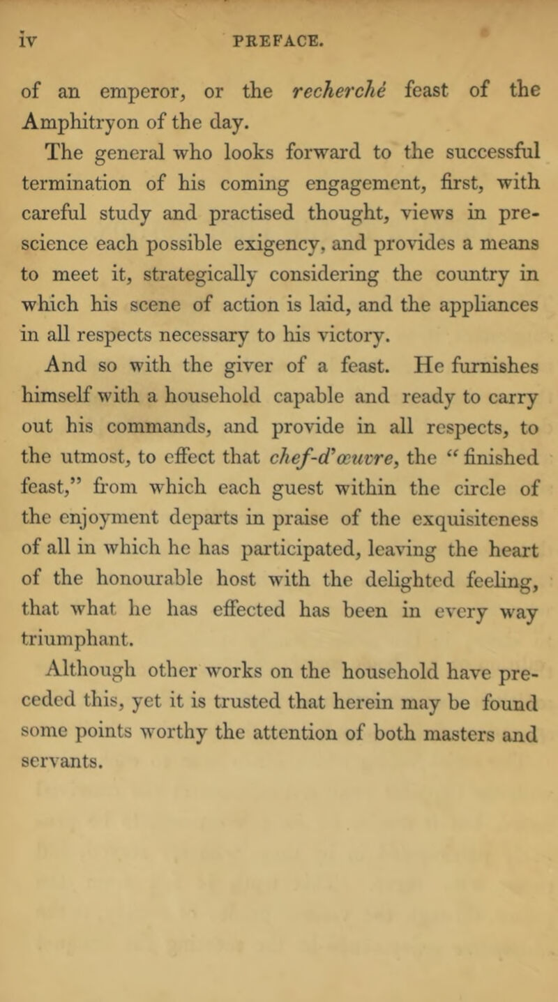 of an emperor, or the recherche feast of the Amphitryon of the day. The general who looks forward to the successfhl termination of his coming engagement, first, with careful study and practised thought, views in pre- science each possible exigency, and provides a means to meet it, strategically considering the country in which his scene of action is laid, and the appliances in all respects necessary to his victory. And so with the giver of a feast. He furnishes himself with a household capable and ready to carry- out his commands, and provide in all respects, to the utmost, to effect that chef-d’oeuvre, the finished feast,” fi-om which each guest within the circle of the enjoyment departs in praise of the exquisiteness of all in which he has participated, leaving the heart of the honourable host with the delighted feeling, that what he has effected has been in every way triumphant. Although other works on the household have pre- ceded this, yet it is trusted that herein may be found some points worthy the attention of both masters and servants.