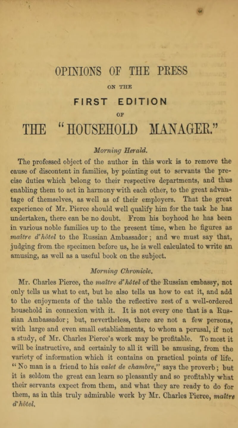 OPINIONS OF THE PEESS ON THE FIRST EDITION OF THE “HOUSEHOLD IL^GEH” Morning Herald. The professed object of the author in this work is to remove the cause of discontent in families, by pointing out to servants the pre- cise duties which belong to their respective departments, and thus enabUng them to act in harmony wuth each other, to the great advan- tage of themselves, as well as of their employers. That the great experienee of Mr. Pierce should well qualify him for the task he has undertaken, there can he no doubt. From his boyhood he has been in various noble families up to the present time, when he figures as maxtre d’hotel to the Russian Ambassador; and wo must say that, judging from the specimen before us, he is well calculated to write an amusing, as well as a useful book on the subject. Mommg Chronicle, Mr. Charles Pierce, the maxtre d’hdtel of the Russian embassy, not only tells us what to eat, but he also tells us how to eat it, and add to the enjoyments of the table the reflective zest of a well-ordered household in connexion with it. It is not every one that is a Rus- sian Ambassador; hut, nevertheless, there are not a few persons, with large and even small establishments, to whom a perusal, if not a study, of Mr. Charles Pierce’s work may be profitable. To most it will be instructive, and certainly to all it will be amusing, from the variety of information which it contains on practical points of life. “ No man is a friend to his valet de chambre, says the proverb; but it is seldom the great can learn so pleasantly and so profitably what their servants expect from them, and what they are ready to do for them, as in this truly admirable work by Mr. Charles Pierce, mattre d'hdtel.
